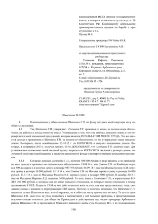 100
взаимодействия ВСЕХ органов государственной
власти, к которым относится и суд в силу ст. 10
Конституции РФ, Координатору деятельности
правоохранительных органов по борьбе с пре-
ступностью и т.д.
Путину В.В.
Генеральному прокурору РФ Чайке Ю.Я.
Председателю СК РФ Бастрыкину А.И.
от жертвы организованного преступного
сообщества
Усманова Рафаэля Раисовича
15.03.56 г. рождения, правозащитника
612194, с. Кормино, Арбажского р-на,
Кировской области, ул. Юбилейная, д. 5,
кв. 2.
E-mail: rafael.usmanov.2012@mail.ru
Тел. (83330) 32 - 226
представитель по доверенности
Иванова Ирина Александровна
CLAUZEL, app 3, 43000 Le Puy en Velay.
FRANCE +33 4 71 09 61 77,
irina.merrypoppins7@gmail.com
Объяснение № 2482.
1. Ознакомившись с объяснениями Шевченко Г.П. по факту продажи моей квартиры могу со-
общить следующее.
1.1 Так, Шевченко Г.П. утверждает: «Усманов Р.Р. проживал со мною, на полном моем обеспе-
чении, не работал и дохода иного не имел». Утверждение о том, что я не работал, заведомо ложно и это оп-
ровергается моей письменной продукцией, которая является РЕЗУЛЬТАТОМ МОЕГО ТРУДА. Что же каса-
ется дохода и проживания у Шевченко Г.П. на полном её обеспечении, то это утверждение также заведомо
ложно. Во-первых, после освобождения 05.10.12 г. из КОГБУЗКПБ я получил пенсионные деньги. Во-
вторых, я до февраля 2013 г. получал пенсию. И это ДОКАЗЫВАЕТ, что Шевченко Г.П. цинично лжет. Для
установления изложенных мной сведений прошу запросить из КОГБУЗКПБ сведения о размере суммы, по-
лученной мной при освобождении, а также из пенсионного фонда о размере и времени начисления мне пен-
сии.
1.1.1 Согласно доводов Шевченко Г.П., получив 100 000 рублей в виде кредита, я по-прежнему
не имел дохода и проживал «на полном моем обеспечении». 19.08.14 г. мне Саяпин С.В. из Камбоджи пере-
вел 300 долларов и я получил сумму в размере 9477,93 рублей. 04.09.14 г. мне из Москвы Козлов А.М. пере-
вел сумму в размере 10 000 рублей. 03.10.14 г. мне Саяпин С.В. из Москвы перевел сумму в размере 16 000
рублей. 23.11.13 г. мне из Магадана Федоров В.Г. перевел сумму в размере 5000 рублей. В декабре 2013 г.
мне из Магадана Маркова Л.Д. перевела 5000 рублей. То есть, живя у Шевченко Г.П., я израсходовал БО-
ЛЕЕ 200 000 рублей, к которым она не имеет никакого отношения, но которые имели отношение к моему
проживанию У НЕЁ. Я просто САМ не мог себе позволить жить за счет, как мне представлялось, лица, сво-
дящего концы с концами и изуродованным ЕЮ сыном. Поэтому я, конечно, понимаю, что Шевченко Г.П.
привыкла делать Идиотов из всех, кто её окружает, но я себя к их числу причислить не могу. То есть и здесь
Шевченко Г.П. «кое-что» не учла, поскольку с математикой у неё большие проблемы, а представляющих
исключительную опасность для общества Правосудия и действующих под видом прокурора Арбажского
района Шевнина С.В. и председателя Яранского районного якобы суда Назарову И.Е. с их подельниками,
 