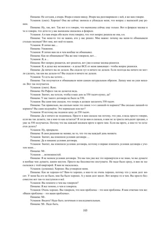 105
Пинаева: Не сегодня, а вчера. Вчера я имею ввиду. Вчера мы разговаривали с ней, я же вам говорю.
Усманов: (смех). Хорошо! Она же сейчас звонила и убеждала меня, что вопрос с выпиской уже ре-
шен.
Пинаева: Ну, так, вот. Так вот я и говорю, что выписаны сейчас еще только. Вот в феврале месяце я
чо и говорю, что дети-то у вас выписаны оказались в феврале.
Усманов: А я вам вчера обо всем этом говорил, что этот вопрос решила не она, а я.
Пинаева: Так мене-то это не важно, кто у вас решил. Мне важно: почему вы меня-то обманывали
столько месяцев? Вот мне, вот моё-то какое.
Усманов: Я лично вас…
Пинаева: Уважение.
Усманов: Я лично вам ни в чем вообще не обманывал.
Пинаева: Как не обманывали? Вы же мне говорили, вот…
Усманов: Я, я…
Пинаева: Вот вопрос решается, вот решится, вот уже в конце месяца решится.
Усманов: Я, я делал все возможное - я делал ВСЕ от меня зависящее - чтобы вопрос решился.
Пинаева: Да ничего вы не делали. Вы сидели тут и ничего не делали. Если полгода вы ничего не мог-
ли сделать, так как вы делали-то? Вы сидели и ничего не делали.
Усманов: То есть вы хотите…
Пинаева: Так получается и обманывали меня самым натуральным образом. Лапшу мне на уши веша-
ли. Вот так получается.
Усманов: (смех). Ясно.
Пинаева: Но Рафаэл так не делается ведь.
Усманов: Значит, вы хотели, чтобы я ваш дом за 550 тысяч купил, да?
Пинаева: У нас такого договора не было за 550.
Усманов: Вы сами мне сказали, что теперь я должен заплатить 550 тысяч.
Пинаева: Так правильно, вы сколько меня это самое э-э-э лапшой-то кормите? Вы сколько лапшой-то
кормите? Вы сами подумайте. Это нормально или нет?
Усманов: И поэтому вы подняли цену до 550 тысяч.
Пинаева: Да я ничего не поднимала. Просто я вам сказала так потому, что уже, я ведь просто говорю,
если вы так делаете, так а мне-то как остается? Я тогда вам и сказала, я вам не за триста пятьдесят продаю, а
уже за 550 получается. Потому что вы каждый месяцем врете и врете мне. Если вы врете, а мне-то чо оста-
ется делать?
Усманов: Ну, прекрасно.
Пинаева: Я свои решения не меняю, не то, что это вы каждый день меняете.
Усманов: Значит, вы изменили условия договора …
Пинаева: Да я никакие условия договора.
Усманов: Значит, вы изменили условия договора, поэтому я вправе изменить условия договора с уче-
том моих…
Пинаева: Мг.
Усманов: …возможностей.
Пинаева: Я не меняла условия договора. Это вы там уже все это перевертели и не знаю, чо вы думаете
и вообще чем думаете, каким местом. Просто вы бессовестно поступаете. Не надо было сразу, я вам не на-
сылалася с этой квартирой. Я вам не насылалась.
Усманов: (усмешка). Хорошо. Вы уговорили меня.
Пинаева: Как не хорошо-то? Вам-то хорошо, а мне-то не очень хорошо, потому что у меня долг ви-
сит. У меня бы его не было, мне бы было хорошо. А у меня долг висит. Вот вопрос-то в чем. Вы просто бес-
совестно вот так-то поступили и всё.
Усманов: Вы помните о чем вы говорили?
Пинаева: Я все помню, о чем я говорила.
Усманов: Очень хорошо. Вы говорили, что мои проблемы – это мои проблемы. Я вам отвечаю тем же:
«Ваши проблемы – это ваши проблемы».
Пинаева: Мг.
Усманов: Видите! Надо быть логичным и последовательным.
Пинаева: Мг. Надо быть.
 