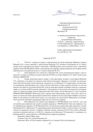 117
29.03.14 г. Усманов Р.Р.
Прокурору Кировской области
Бережицкому С.П.
руководителю СУ СК
по Кировской области
Житеневу Г.Я.
от жертвы организованного преступного
сообщества
Усманова Рафаэля Раисовича
15.03.56 г. рождения, правозащитник,
612194, Кировская обл., Арбажский р-н,
село Кормино, ул. Юбилейная д. 5, кв. 2.
E-mail: rafael.usmanov.2012@mail.ru
Тел. (83330) 32 - 170
Заявление № 2377.
1. 27.06.14 г. я приехал на прием к действующему под видом прокурора Арбажского района
Шевнину С.В. и сделал заявление о преступлении Шевченко Г.П., которая по имеющимся на тот период
данных путем мошенничества украла у меня ровно 1 000 000 рублей только наличных денег и причинила
ущерб не менее 400 000 рублей, тайно от меня продав мою квартиру, принадлежавшую мне на праве личной
собственности, о которой идет речь в п. 1 искового заявления № 2371.
1.1 Также Шевченко Г.П. совместно с Пинаевой Н.В. путем мошенничества украли у меня те
средства, о которых я сообщал в исковом заявлении № 2304, на которое Шевнин С.В. также отказался реа-
гировать АДЕКВАТНО.
2. Теперь необходимо решить вопрос с теми средствами, которые у меня украла Шевченко
Г.П. и причины, по которым она оказалась моей «благодетельницей». Причины, по которым она оказалась
моей «благодетельницей» весьма прозаичны: растратив то, что Шевченко Г.П. украла ранее, она была про-
сто материально заинтересована в том, чтоб я у неё жил. Она знала, и между нами был договор, что если она
поможет мне выйти из застенков Путина В.В., куда он меня преступными способами поместил и незаконно
держал, то я оплачу ей ВСЕ расходы, связанные с этой помощью и она получит дополнительное вознаграж-
дение. То, какая она щедрая, умная и порядочная знают ВСЕ вокруг, так как Шевченко Г.П., как и положено
ПРОФЕССИОНАЛЬНОМУ Мошеннику очень хорошо может рассказывать сказки. Она делать ничего не
может, но сказки она может рассказывать изумительно и именно поэтому её регулярно избирают депутатом.
Проку от неё никакого не может быть потому, что у неё просто нет достаточного образования, но создавае-
мые ею иллюзии позволяют окружающим верить во что-то светлое и хорошее.
2.1 Итак, Шевченко Г.П. продала мою квартиру за 1 500 000 рублей, хотя 13.03.14 г. мы с ней
согласовали цену снижения итак одной из дешевых квартир до 1 900 000 рублей. Ранее мы говорили о том,
что квартира будет продана за 2 100 000 рублей и на эту цену были согласны некоторые покупатели. Так как
Овсянникова Н.А. с Шевченко Г.П. пересмотрели ранее заключенный в Тайне от меня договор, то есть фак-
тически его расторгли, поэтому я отправил в Магадан исковое заявление № 2358. Как только в Магадане
получили и прочитали мой иск, то 23.06.14 г. позвонила дочь Шевченко Г.П. Коваленко С. и сообщила, что
Овсянникова Н.А. готова переслать те 300 000 рублей, которые она удержала.
Коваленко: Привет! Мама дома?
Усманов: Света, нет, Галины Павловны нет.
Коваленко: Нету, да? Если появится, передай ей, что я звонила. Пусть она перезвонит.
 