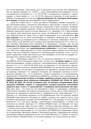 12
все от неё зависящее, чтоб снизить цену. В результате они в наглую меня обворовали,
как это сделала Крюкова Т.А. в 2004 г., когда злоупотребляя моим доверием, то есть
злонамеренного соглашения (ч. 1 ст. 179 ГК РФ) с магаданскими «судьями» и «проку-
рорами» и своим правом (ч. 1 ст. 10 ГК РФ) незаконно отказалась от моей жалобы к
МОПНД и последующего за ним иска. Дальше Крюкова Т.А. торговала мной напра-
во и налево, создавая при этом видимость моего представителя.
Когда же в марте 2014 г. я всех уже достал в Магадане, Кирове и Кемерово, то
был рассмотрен вопрос о законности регистрации у меня дочери и внуков. Их регист-
рация у меня, естественно, была признано незаконной и было устранено последнее
препятствие для продажи квартиры. Когда это препятствие было устранено, то органи-
зованная преступная группа в составе Шевченко Г.П., Крюковой Т.А. и Овсянниковой
Н.А. довели свой преступный умысел до конца. Ни Крюковой Т.А., ни Овсянниковой
Н.А. квартира была не нужна. Они её просто перепродали и на этом нажились. Вот
весь умысел!!! Но это никто устанавливать не собирался. Новикова Ю.В. не желала
меня опрашивать до последнего дня и избавиться от неё было невозможно. Потом на-
чалась война из-за 300 000 тысяч, которые себе присвоила Шевченко Г.П., о чем я уз-
нал случайно. Бесполезно было обращаться в прокуратуру, полицию, суд, так как
Шевченко Г.П. разрешили совершать любые преступления в отношении меня,
о чем свидетельствуют мои многочисленные заявления и отсутствие проверок по
ним. Мало того, перед Шевченко Г.П. была поставлена задача сделать все от неё зави-
сящее, чтоб меня незаконно поместили в психиатрический стационар и она с этой за-
дачей справлялась всеми доступными для неё способами. Но так как это предмет от-
дельного иска, поэтому можно подвести итог.
3.6 Необходимо сказать и о том, что поскольку Шевченко Г.П. не исполнила
НИ ОДНОГО пункта соглашения между нами, поэтому она и не имела права на какое-
либо вознаграждение, которое относится к неосновательному обогащению, предусмот-
ренному п.п. 1, 4 ст. 1103 ГК РФ. Мало того, что Шевченко Г.П. не получила в суде до-
кументы, которые получить и привезти БЫЛА ОБЯЗАНА, так как об этом изначально ве-
лось соглашение, так она еще и не возвращает мои документы, которые были ею взяты
на квартире. Шевченко Г.П. прекрасно понимала, как прекрасно понимала и её по-
дельница Крюкова Т.А., что те документы, которые находились в их распоряжении,
представляют ОГРОМНУЮ историческую ЦЕННОСТЬ, поскольку были уникальными. В
истории человечества не было и не будет подобного случая, чтоб в отношении
ОДНОГО человека было незаконно возбуждено СТОЛЬКО (№ 73229, № 3878,
№ 3945, № 3957, № 14173) уголовных дел, по которым потерпевшими были
признаны СТОЛЬКО «судей» и «прокуроров», которые оказались неспособны
защитить свои «честь» и «достоинство» и оказались несостоятельны как юри-
сты. Одно дело – это когда эти так называемые «судьи» и «прокуроры» откровенно
преступными способами уничтожали уголовные дела с целью уйти от ответственности и
наказания за совершенные преступления и совершенно иное, когда Шевченко Г.П. и
Крюкова Т.А. уничтожили документы за 30 серебрянников. Они не чувствуют вообще
НИКАКОЙ ответственности. Им важна их утроба, а дальше хоть трава не расти. Если
проверить декларацию о доходах той же Крюковой Т.А. и её расходы, то очень быстро
выясниться, что у неё были «доходы» сомнительного происхождения, о которых она
отчитаться не сможет. Шевченко Г.П. ОЧЕНЬ ХОРОШО знает, что Крюкова Т.А. меня
продавала просто как товар. Но если в 2004 г. это были отдельные эпизоды, то с 2007
г. это была уже система. Крюкова Т.А. уничтожила вообще все, что только смогла унич-
тожить. Она уничтожила даже то, что уничтожить СЛУЧАЙНО было невозможно: диске-
ты от компьютера. Абсолютно Лживое и Трусливое Существо с паранойяльной логикой,
неспособное написать возражения на иск. И это ВСЁ Шевченко Г.П. ЗНАЛА и пошла по
тем же стопам и ТОЛЬКО потому, что они были уверены, что в суд я попасть не смогу.
 