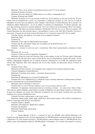 120
Шевченко: Так, а ты не должен со мной расплатиться за все? А? ты не должен?
Усманов: Я должен. Я должен.
Шевченко: Кто мне обещал по 10 000 платить за это самое, за проживание тут?
Усманов: Я обещал вам 10 000?
Шевченко: В месяц, да-а! Ты же питался за мой счет. Ты же живешь до сих пор за мой счет. Я опла-
чиваю счета на электричество, за воду, это, оплачиваю э-э сборы все, которые тут есть. Так что ты тоже не
забывайся. Ты почти два года живешь у меня. Говорил: «Три месяца, я Галина Павловна. Все я сделаю». Ты
собирался забрать Рафаэльчика – ты его не забрал. Ты кормил его обещаниями. Те обещал выиграть Ане
дело. Два миллиона получить с лишним заработок. Этого нету. Ничего нету! Понимаешь? Нету! Ты говорил,
Паше: «Паша, я тебя через три месяца освобожу!» Освободил? Нет! Ну, вот ты че. Мне вот говорил: «Ну
Галина Павловна, мне трех месяцев хватит, я все разберусь и съеду от вас. Все! Все! Спасибо!» Сколько, а
твои слова: «Сколько вы для меня сделали! Для меня ни-к-то столько не сделал» Ну? Так что давай!
Усманов: Значит, мне приятно, что я имею дело со лживым человеком.
Шевченко: Да-а?
Усманов: Да.
Шевченко: У нас один ты порядочный на всю страну.
Усманов: Да. Ну, собственно говоря, все эти вопросы мы же решим потому, что …
Шевченко: Решим, решим!
Усманов: …потому что речь же идет о документах. Надо будет предоставлять документы Галина
Павловна.
Шевченко: Ну, да, да, да.
Усманов: Слова то к делу не пришьешь. Понимаете?
Шевченко: Коне-чно, коне-чно! Конечно, Раф, ты мне говорил, че про это? Я очень много в Магадане
о вас узнала. О тебе, об Алие. Всех, значит. Очень много, чего я не знала раньше. Теперь тебе скажу. Ты мне
говорил: «Прокурора Смирнова как ты здорово разделал». Оказывается, ты 10 000 ему морального вреда
платил. Про Тарасянца. Мне тоже поведали, как ты его обул хорошо, на приличные деньги. Я много че
знаю. Так что.
Усманов: (Смех). Ясно.
Шевченко: Не надо сочинять. Ты сочиняешь очень здорово! Ты не живешь в реальном мире.
Усманов: Прекрасно, Галина Павловна.
Шевченко: Уголовное дело, значит – уголовное. Будем судиться.
Усманов: Да.
Шевченко: В Арбажский суд то подал? В Арбажский?
Усманов: Нет, я не в Арбажский суд, я Шевнину подал в пятницу заявление о возбуждении уголовно-
го дела в отношении вас и в отношении Пинаевой.
Шевченко: Да-а! А Пинаева то тебе чего?
Усманов: Как это «чего»? Вы же говорили о том, что я не получу деньги от неё?
Шевченко: Ты применил психическое насилие к человеку. Смотри – это тоже статья. Значит, Раф, я
тебе советую, давай собирайся, закругляйся и съезжай. Разберемся и на расстоянии. Будешь ты в Котельни-
че жить или в Кирове, где угодно, или в Магадан ты рванешь. Это, это не имеет значения, раз у нас пошли
судебные дела, так мы и разберемся в них.
Усманов: Раз я вас с нар вытащил, я вас туда и засуну.
Шевченко: Давай, давай, давай, давай, давай! Ну а мне остается сказать: «Раз я тебя из психишки вы-
тащила, то мне надо тебя засунуть туда обратно».
Усманов: Хорошо. Давайте.
Шевченко: Договорились. Давай. Всего доброго.
Усманов: До свидания.
Шевченко: Пакуй вещи, пакуй вещи.
Усманов: Хорошо.
3. Таким образом, 27.06.14 г. я исходил из того, что 300 000 тысяч рублей Шевченко Г.П.
должны все-таки перевести ей и поэтому присвоенные ею 700 000 рублей и неопределенность при наличии
у Шевченко Г.П. семи пятниц на неделе с 300 000 рублей и давали общую сумму в 1 000 000 рублей. Но в
любом случае неоспоримыми являются 700 000 рублей. Естественно, что я должен был вернуть те деньги,
 