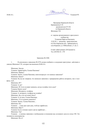 122
30.06.14 г. Усманов Р.Р.
Прокурору Кировской области
Бережицкому С.П.
руководителю СУ СК
по Кировской области
Житеневу Г.Я.
от жертвы организованного преступного
сообщества
Усманова Рафаэля Раисовича
15.03.56 г. рождения, правозащитник,
612194, Кировская обл., Арбажский р-н,
село Кормино, ул. Юбилейная д. 5, кв. 2.
E-mail: rafael.usmanov.2012@mail.ru
Тел. (83330) 32 - 170
Заявление № 2380.
1. В дополнение к заявлению № 2376 должен сообщить о следующих преступных действиях и
доводах Шевченко Г.П., которые она высказала 30.06.14 г.
Шевченко: Заходи.
Усманов: Здравствуйте, Галина Павловна!
Шевченко: Привет!
Усманов: Значит, Галина Павловна, меня интересует: кто написал заявление?
Шевченко: Какое?
Усманов: Ну вы же говорили, что написали заявление о прекращении работы интернета, там о теле-
фоне, чтоб…
Шевченко: Я!!!
Усманов: А, вы?
Шевченко: Я! А кто ж может написать, когда я хозяйка этого дела?
Усманов: Какого дела?
Шевченко: Интернета, телефона.
Усманов: А, интернета, телефона вы хозяйка?
Шевченко: Да, а кто же может быть?
Усманов: А, ну ясно, Галина Павловна.
Шевченко: А че ты решил выяснить?
Усманов: Значит, Галина Павловна…
Шевченко: Ну!
Усманов: … я вам даю один день, чтоб все заработало.
Шевченко: Щас!!!
Усманов: Если в течение одного дня не заработает…
Шевченко: Так!
Усманов: …я напишу заявление о возбуждении в отношении вас уголовного дела по статье 330. Это
называется самоуправство.
Шевченко: Не-эт!
 