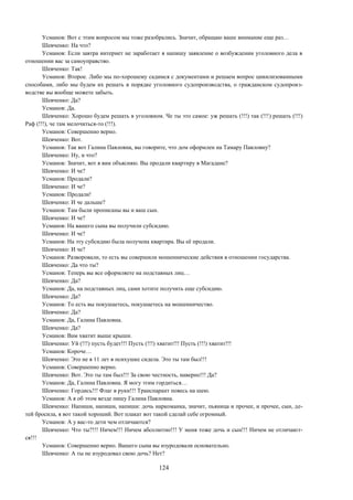 124
Усманов: Вот с этим вопросом мы тоже разобрались. Значит, обращаю ваше внимание еще раз…
Шевченко: На что?
Усманов: Если завтра интернет не заработает я напишу заявление о возбуждении уголовного дела в
отношении вас за самоуправство.
Шевченко: Так!
Усманов: Второе. Либо мы по-хорошему садимся с документами и решаем вопрос цивилизованными
способами, либо мы будем их решать в порядке уголовного судопроизводства, о гражданском судопроиз-
водстве вы вообще можете забыть.
Шевченко: Да?
Усманов: Да.
Шевченко: Хорошо будем решать в уголовном. Че ты это самое: уж решать (!!!) так (!!!) решать (!!!)
Раф (!!!), че там мелочиться-то (!!!).
Усманов: Совершенно верно.
Шевченко: Вот.
Усманов: Так вот Галина Павловна, вы говорите, что дом оформлен на Тамару Павловну?
Шевченко: Ну, и что?
Усманов: Значит, вот я вам объясняю. Вы продали квартиру в Магадане?
Шевченко: И че?
Усманов: Продали?
Шевченко: И че?
Усманов: Продали!
Шевченко: И че дальше?
Усманов: Там были прописаны вы и ваш сын.
Шевченко: И че?
Усманов: На вашего сына вы получили субсидию.
Шевченко: И че?
Усманов: На эту субсидию была получена квартира. Вы её продали.
Шевченко: И че?
Усманов: Разворовали, то есть вы совершили мошеннические действия в отношении государства.
Шевченко: Да что ты?
Усманов: Теперь вы все оформляете на подставных лиц…
Шевченко: Да?
Усманов: Да, на подставных лиц, сами хотите получить еще субсидию.
Шевченко: Да?
Усманов: То есть вы покушаетесь, покушаетесь на мошенничество.
Шевченко: Да?
Усманов: Да, Галина Павловна.
Шевченко: Да?
Усманов: Вам хватит выше крыши.
Шевченко: Уй (!!!) пусть будет!!! Пусть (!!!) хватит!!! Пусть (!!!) хватит!!!
Усманов: Короче…
Шевченко: Это не я 11 лет в психушке сидела. Это ты там был!!!
Усманов: Совершенно верно.
Шевченко: Вот. Это ты там был!!! За свою честность, наверно!!! Да?
Усманов: Да, Галина Павловна. Я могу этим гордиться…
Шевченко: Гордись!!! Флаг в руки!!! Транспарант повесь на шею.
Усманов: А я об этом везде пишу Галина Павловна.
Шевченко: Напиши, напиши, напиши: дочь наркоманка, значит, пьяница и прочее, и прочее, сын, де-
тей бросила, я вот такой хороший. Вот плакат вот такой сделай себе огромный.
Усманов: А у вас-то дети чем отличаются?
Шевченко: Что ты?!!! Ничем!!! Ничем абсолютно!!! У меня тоже дочь и сын!!! Ничем не отличают-
ся!!!
Усманов: Совершенно верно. Вашего сына вы изуродовали основательно.
Шевченко: А ты не изуродовал свою дочь? Нет?
 