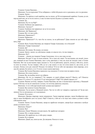 125
Усманов: Галина Павловна…
Шевченко: Ты не изуродовал? Я не собираюсь с тобой обсуждать кого я уродовала, кого ты уродовал.
Усманов: Значит…
Шевченко: Ты приехал в мой сарайчик, как ты сказал, да? В гостеприимный сарайчик. Сидишь до сих
пор на моей шее, ни за что не платя и, и еще ты меня поучать будешь и условия ставить.
Усманов: Да…
Шевченко: Ну что ты Раф?!
Усманов: Особенно мне нравиться…
Шевченко: Акстись!!!
Усманов: Особенно мне нравиться: ни за что не платя.
Шевченко: Да! Правильно!
Усманов: Вот это мне особо…
Шевченко: Правильно!!!
Усманов: Правильно.
Шевченко: Правильно!!! А с чего бы ты платил, ты не работаешь?! Даже пенсию не дал тебе офор-
мить, Раф!
Усманов: Ясно, Галина Павловна, вы говорили Тамаре Алексеевне, что я больной?
Шевченко: Тамаре Алексеевне?
Усманов: Да?
Шевченко: Не помню. Не помню, не помню.
Усманов: Значит, значит, ну собственно говоря, из смысла того, что вы говорите…
Шевченко: Ну?!
Усманов: …именно вы говорили Тамаре Алексеевне, что я у вас сижу на шее.
Шевченко: На шее? А дак это всем понятно. Это и здесь все знают. Ты выглядишь для людей: тунея-
дец, сидящий на шее Галины Павловны, еще и дочь притащил к тому же сюда же посадил тоже к Галине
Павловне. Вот так ты выглядишь перед людьми то. Ты ж не работаешь, средств, дохода у тебя нету, делать
ты ниче не хочешь. Ты все говорил: «Ой, да тут у вас копать то там эти сотки какие-то, две сотки, да это
полдня». Копнул хоть раз лопатой? Посадил что-нибудь? Я из-за тебя там продавала твою квартиру, оста-
лась без урожая, без ничего, я по 15 соток только садила картошки.
Усманов: Вы Галина Павловна в прошлом году посадили 15 соток и все на корню сгнило.
Шевченко: Не сгнило ничего.
Усманов: Вы, вы вообще ничего не собрали.
Шевченко: Ну что ты говоришь!!! Ты, наверно, со мной собирал вместе!!! Вместе, да!!! Помогал
мне!!! Копал (!!!), полол (!!!), трудился (!!!) не покладая рук!!! Раф!!! Че хуйней страдать-то?
Усманов: Именно поэтому, наверно, Галина Павловна, вы мне и посоветовали картошку у Пинаевой
купить? Потому что вы её «накопали» столько, что поэтому пришлось покупать.
Шевченко: А че я тебя картошкой своей должна еще кормить?
Усманов: Все понятно Галина Павловна.
Шевченко: Ты не купил у Пинаевой ничего. Так что че тебе тут говорить о картошке-то? За все цеп-
ляешься! За это цепляешься, за то цепляешься.
Усманов: Я не купил…
Шевченко: Просрал квартиру такую пинаевскую. Такую квартиру просрал, такую безобразную про-
срал и такое безобразное дело ты сделал. Раф!!! Совести у тебя нет и не надо мне ставить условия в моём
собственном доме.
Усманов: Значит, Галина Павловна, завтра не заработает интернет, завтра будет заявление о возбуж-
дении уголовного дела.
Шевченко: Пиши!!!
Усманов: Все!
Шевченко: Пиши! Можешь сегодня писать. Не заработает интернет.
Усманов: Нет, я завтра напишу.
Шевченко: Не заработает он, я тебе сразу говорю.
Усманов: Ну и хорошо.
Шевченко: Давай, все, некогда мне. До свидания. Пошла я к телке.
 