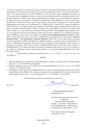 128
тельства, что родовая, если таковая была, травма, сделала её сына каким-либо инвалидом. Она с детства по-
творствовала в патологических наклонностях и полностью разложила его волю. У него патология не интел-
лекта. У него патология воли и он делает ТОЛЬКО то, что он хочет. Как только открываются его глаза и до
тех пор пока они не закрываются на ночь, он сидит возле компьютера и играет в игрушки, смотрит мульт-
фильмы и фильмы. Это ВСЁ чем он занят, когда находится в сознании. Когда у него появляются деньги, то
он переходит в другое состояние и из мира грез перемещается в мир «кайфа». Вот и вся его жизнь. Дочь
Шевченко Г.П. я знаю плохо. Но по тому, что мне известно, я могу сказать определенно, что она интересна
окружающим точно также, как и сын Шевченко Г.П. Я Шевченко Г.П. с апреля 2013 г. предлагал привести в
чувство Николая, но она предпочитает видеть паразитический образ жизни и уродовать сына дальше. Я во-
обще не понимаю, как можно видеть с утра и до вечера одну и туже картину и не понять, что завтра, через
неделю, месяц, год… будет абсолютно тоже самое. Она делает ВСЁ от неё зависящее, чтоб искалечить сво-
его сына. При такой системе у него вообще не может быть будущего. Шевченко Г.П. СДЕЛАЛА сына инва-
лидом ТОЛЬКО для того, чтоб он был Паразитом и чтоб на этом Паразитировать еще самой. У Шев-
ченко Г.П. фактически три дома и во все дома покупаемый газ она оформляет на сына-инвалида. Обман и
Мошенничество – это естественно состояние Шевченко Г.П. Я себе не могу представить, как можно
воспитать нормального ребенка, который видит лживого родителя, у которого слова не соответствуют его
делам. Это практически невозможно. И именно поэтому я и говорю, что она изуродовала своих детей и изу-
родовала их до конца их дней. У моего сына до его убийства были надежды на будущее, как и у дочери, а у
детей Шевченко Г.П. не может быть даже этих надежд. Но испокон веков известно, что тот, кто потерял ве-
ру, потерял все. Повторяю еще раз: инвалидность Николая – это очередная афера Шевченко Г.П. как Мо-
шенника по жизни.
4. На основании изложенного, руководствуясь п. 1 ч. 1 ст. 140, ч.ч. 1, 2, 6 ст. 141, ст.ст. 144,
145 УПК РФ
ПРОШУ:
1. Провести проверку по изложенным в заявлении фактам и возбудить уголовное дело в отношении Шев-
ченко Г.П. ч. 1 ст. 330 УК РФ за самоуправство.
2. Провести проверку и возбудить уголовное дело в отношении Шевченко Г.П. по ч.ч. 1, 4 ст. 128.1 УК РФ,
за клевету, что обосновано выше.
3. Не направлять данное заявление в Арбажский район, так как под видом прокурора в нем действует особо
опасный Преступник Шевнин С.В., которому я заявляю отвод по основаниям его личной и прямой заин-
тересованности в исходе дела, то есть по основаниям ч. 2 ст. 61 УПК РФ, ч. 2 ст. 25 УК РФ.
Ответственность за заведомо ложный донос готов нести.
02.07.14 г. Усманов Р.Р.
Прокурору Кировской области
Бережицкому С.П.
от жертвы организованного преступного
сообщества
Усманова Рафаэля Раисовича
15.03.56 г. рождения, правозащитник,
612194, Кировская обл., Арбажский р-н,
село Кормино, ул. Юбилейная д. 5, кв. 2.
E-mail: rafael.usmanov.2012@mail.ru
Тел. (83330) 32 - 170
Заявление № 2406.
 
