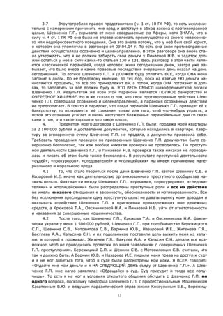 13
3.7 Злоупотребляя правом представителя (ч. 1 ст. 10 ГК РФ), то есть исключи-
тельно с намерением причинить мне вред и действуя в обход закона с противоправной
целью, Шевченко Г.П. скрывала от меня совершаемые ею Аферы, хотя ЗНАЛА, что в
силу ч. 4 ст. 1 ГК РФ она была не вправе извлекать преимущество из своего незаконно-
го или недобросовестного поведения. Она это знала потому, что у неё был свой юрист,
о котором она упомянула в разговоре от 09.04.14 г. То есть она свои противоправные
действия осуществляла осознанно и целенаправленно. В этом разговоре она вновь ста-
ла утверждать, что я не должен забирать свои деньги у Пинаевой Н.В. и задаток дол-
жен остаться у неё в силу каких-то статьей 130 и 131. Весь разговор в этой части явля-
ется классической паранойей, когда человек, живя сегодняшним днем, завтра уже за-
бывает, что было вчера и какие правовые последствия вчерашний день оказал на день
сегодняшний. По логике Шевченко Г.П. я ДОЛЖЕН буду оплатить ВСЕ, когда ОНА меня
загонит в долги. По её бредовому мнению, до тех пор, пока на взятые ЕЮ деньги на-
числяются проценты, то всё это принадлежит ей, а потом, когда ОНА погрязнет в дол-
гах, то заплатить за всё должен буду я. ЭТО ВЕСЬ СМЫСЛ шизофренической логики
Шевченко Г.П. Результатом же всей этой паранойи является ПОЛНОЕ банкротство И
ОЧЕРЕДНОЕ ХИЩЕНИЕ. Но я же сказал о том, что свои противоправные действия Шев-
ченко Г.П. совершала осознанно и целенаправленно, а паранойя осознанных действий
не предполагает. В том-то и парадокс, что когда паранойя Шевченко Г.П. приводит её к
банкротству, то включается её сознание только для того, чтоб что-нибудь украсть, а
потом это сознание угасает и вновь наступают блаженные паранойяльные дни со сказ-
ками о том, что такое хорошо и что такое плохо.
4. Предметом моего договора с Шевченко Г.П. были: продажа моей квартиры
за 2 100 000 рублей и доставление документов, которые находились в квартире. Квар-
тиру за оговоренную сумму Шевченко Г.П. не продала, а документы присвоила себе.
Требовать проведения проверки по присвоенным Шевченко Г.П. документам было со-
вершенно бесполезно, так как вообще никакая проверка не проводилась. По преступ-
ной деятельности Шевченко Г.П. и Пинаевой Н.В. проверка также никакая не проводи-
лась и писать об этом было также бесполезно. В результате преступной деятельности
«судей», «прокуроров», «следователей» и «полицейских» мы имеем причинение мате-
риального и морального вреда.
4.1 То, что стало твориться после дачи Шевченко Г.П. взяток Шевнину С.В. и
Назаровой И.Е. иначе как деятельностью организованного преступного сообщества на-
звать нельзя. Фактически между Шевченко Г.П., «судьями», «прокурорами», «следова-
телями» и «полицейскими» были распределены преступные роли и все их действия
не имели никакого отношения к законности, обоснованности и мотивированности. Все
без исключения преследовали одну преступную цель: не давать оценку моим доводам и
оказывать содействие Шевченко Г.П. в присвоении принадлежащих мне денежных
средств, а Крюковой Т.А., Овсянниковой Н.А. и Пинаевой Н.В. уйти от ответственности
и наказания за совершенные мошенничества.
4.2 После того, как Шевченко Г.П., Крюкова Т.А. и Овсянникова Н.А. факти-
чески украли у меня 1 500 000 рублей, Шевченко Г.П. при пособничестве Бережицкого
С.П., Шевнина С.В., Мотовилова С.В., Бармина Ю.В., Назаровой И.Е., Житенева Г.Я.,
Бакулева А.А., Кальсина С.Н. и их подельников поставили цель выжить меня из халу-
пы, в которой я проживал. Житенев Г.Я., Бакулев А.А. и Кальсин С.Н. делали все воз-
можное, чтоб не проводились проверки по моим заявлениям о совершенных Шевченко
Г.П. преступлениям. Бережицкий С.П. и Шевнин С.В. с Мотовиловым С.В. считали, что
так и должно быть. А Бармин Ю.В. и Назарова И.Е. лишили меня права на доступ к суду
и я не мог добиться того, чтоб в суде были рассмотрены мои иски. Я ВСЕМ говорил:
«Отдайте мне мои деньги и я НА СЛЕДУЮЩИЙ ДЕНЬ съеду от Шевченко Г.П.». А Шев-
ченко Г.П. мне нагло заявляла: «Обращайся в суд. Суд присудит и тогда все полу-
чишь». То есть я не мог в условиях открытого общения обсудить с Шевченко Г.П. ни
одного вопроса, поскольку Бандорша Шевченко Г.П. с профессиональным Мошенником
Касаткиным В.Ю. и ведущим паразитический образ жизни Кокоулиным Е.Б., Бережиц-
 