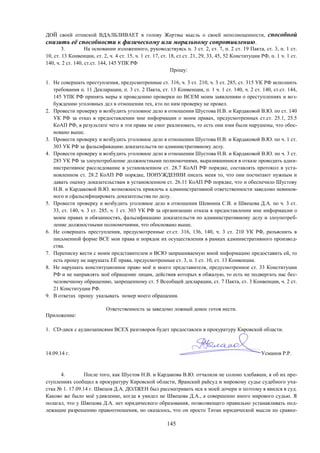 145
ДОЙ своей отпиской ВДАЛБЛИВАЕТ в голову Жертвы мысль о своей неполноценности, способной
снизить её способности к физическому или моральному сопротивлению.
3. На основании изложенного, руководствуясь п. 3 ст. 2, ст. 7, п. 2 ст. 19 Пакта, ст. 3, п. 1 ст.
10, ст. 13 Конвенции, ст. 2, ч. 4 ст. 15, ч. 1 ст. 17, ст. 18, ст.ст. 21, 29, 33, 45, 52 Конституции РФ, п. 1 ч. 1 ст.
140, ч. 2 ст. 140, ст.ст. 144, 145 УПК РФ
Прошу:
1. Не совершать преступления, предусмотренные ст. 316, ч. 3 ст. 210, ч. 3 ст. 285, ст. 315 УК РФ исполнить
требования п. 11 Декларации, п. 3 ст. 2 Пакта, ст. 13 Конвенции, п. 1 ч. 1 ст. 140, ч. 2 ст. 140, ст.ст. 144,
145 УПК РФ принять меры к проведению проверки по ВСЕМ моим заявлениям о преступлениях и воз-
буждению уголовных дел в отношении тех, кто по ним проверку не провел.
2. Провести проверку и возбудить уголовное дело в отношении Шустова Н.В. и Кардаковой В.Ю. по ст. 140
УК РФ за отказ в предоставлении мне информации о моим правах, предусмотренных ст.ст. 25.1, 25.5
КоАП РФ, в результате чего я эти права не смог реализовать, то есть они ими были нарушены, что обос-
новано выше.
3. Провести проверку и возбудить уголовное дело в отношении Шустова Н.В. и Кардаковой В.Ю. по ч. 1 ст.
303 УК РФ за фальсификацию доказательств по административному делу.
4. Провести проверку и возбудить уголовное дело в отношении Шустова Н.В. и Кардаковой В.Ю. по ч. 3 ст.
285 УК РФ за злоупотребление должностными полномочиями, выразившимися в отказе проводить адми-
нистративное расследование в установленном ст. 28.7 КоАП РФ порядке, составлять протокол в уста-
новленном ст. 28.2 КоАП РФ порядке, ПОНУЖДЕНИИ писать меня то, что они посчитают нужным и
давать оценку доказательствам в установленном ст. 26.11 КоАП РФ порядке, что и обеспечило Шустову
Н.В. и Кардаковой В.Ю. возможность привлечь к административной ответственности заведомо невинов-
ного и сфальсифицировать доказательства по делу.
5. Провести проверку и возбудить уголовное дело в отношении Шевнина С.В. и Швецова Д.А. по ч. 3 ст.
33, ст. 140, ч. 3 ст. 285, ч. 1 ст. 303 УК РФ за организацию отказа в предоставлении мне информации о
моим правах и обязанностях, фальсификацию доказательств по административному делу и злоупотреб-
ление должностными полномочиями, что обосновано выше.
6. Не совершать преступления, предусмотренные ст.ст. 316, 136, 140, ч. 3 ст. 210 УК РФ, разъяснить в
письменной форме ВСЕ мои права и порядок их осуществления в рамках административного производ-
ства.
7. Переписку вести с моим представителем и ВСЮ запрашиваемую мной информацию предоставить ей, то
есть прошу не нарушать ЕЁ права, предусмотренные ст. 3, п. 1 ст. 10, ст. 13 Конвенции.
8. Не нарушать конституционное право моё и моего представителя, предусмотренное ст. 33 Конституции
РФ и не направлять моё обращение лицам, действия которых я обжалую, то есть не подвергать нас бес-
человечному обращению, запрещенному ст. 5 Всеобщей декларации, ст. 7 Пакта, ст. 3 Конвенции, ч. 2 ст.
21 Конституции РФ.
9. В ответах прошу указывать номер моего об