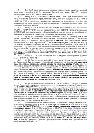 21
6.1 В п. 4.5.5 дано разъяснение понятию «эффективные средства правовой
защиты» по ссылкой на § 16 Постановления Европейского суда от 24.02.05 г. по делу
«Познахирина против Российской Федерации».
6.2 В силу п. 1 ст. 14 Пакта: «КАЖДЫЙ ИМЕЕТ ПРАВО при рассмотрении ЛЮ-
БОГО уголовного обвинения, предъявляемого ему, или при определении ЕГО ПРАВ и
ОБЯЗАННОСТЕЙ в каком-либо гражданском процессе на справедливое и публичное
разбирательство дела КОМПЕТЕНТНЫМ, независимым и беспристрастным судом, соз-
данным на основании закона».
6.3 В силу п. 1 ст. 6 Конвенции: «КАЖДЫЙ в случае спора о ЕГО гражданских
ПРАВАХ и ОБЯЗАННОСТЯХ или при предъявлении ему ЛЮБОГО уголовного обвинения
ИМЕЕТ ПРАВО на справедливое и публичное разбирательство дела в разумный срок не-
зависимым и беспристрастным судом, созданным на основании закона».
6.3.1 В § 97 Постановления Большой палаты от 10.05.01 г. по делу «T.P и K.M.
против Соединенного Королевства» Европейский Суд пришел к выводы о том, что «на
пункт 1 статьи 6 Конвенции "может ссылаться каждый, кто, считая НЕЗАКОННЫМ
вмешательство в осуществление ОДНОГО из своих (гражданских) прав, жалуется на то,
что не имел возможности обратиться в суд, отвечающей требованиям пункта 1 статьи 6
Конвенции" (…). Если имеет место сложный подлинный спор о законности такого вме-
шательства либо по поводу самого наличия оспариваемых гражданских прав,
либо по поводу их объема, пункт 1 статьи 6 Конвенции позволяет лицу, чтобы "дан-
ный вопрос национального законодательства был разрешен в том или ином
суде страны" (…)».
6.4. В силу ч. 1 ст. 46 Конституции РФ: «КАЖДОМУ гарантируется судебная
защита ЕГО ПРАВ и СВОБОД».
6.5 В § 96 Постановления от 28.06.07 г. по делу «Вагнер против Люксембур-
га» Европейский Суд разъяснил: «Европейский суд должен напомнить, что даже если
суды не обязаны изложить мотивы отказа по каждому доводу сторон (см. упо-
минавшееся выше Постановление Европейского суда по делу "Руис Ториха против Ис-
пании", § 29), тем не менее, они не освобождены от обязанности рассматривать
их надлежащим образом и давать оценку ОСНОВНЫМ ВЫДВИНУТЫМ ДОВОДАМ
(см., mutatis mutandis, Постановление Европейского суда по делу "Донадзе против Гру-
зии" (Donadze v. Georgia) от 7 марта 2006 г., жалоба N 74644/01, § 35). Кроме того,
если эти доводы относятся к "правам и свободам", гарантированным Конвен-
цией и Протоколами к ней, национальные суды должны рассматривать их в
обязательном порядке и с особой тщательностью».
7. В § 44 Постановления Европейского Суда от 13.03.12 г. по делу «Нефедов
против Российской Федерации» разъяснено, что «председательствующий судья, явля-
ясь ОСНОВНЫМ ГАРАНТОМ справедливости разбирательства, не может быть освобо-
жден от его или ее ответственности разъяснить обвиняемому его процессуальные
права и обязанности и ОБЕСПЕЧИТЬ их эффективное осуществление. В отсутст-
вие ЧЕТКИХ и ПОНЯТНЫХ указаний со стороны судьи по поводу СПОСОБА, кото-
рым может быть обеспечена явка обвиняемого в суд кассационной инстанции, от по-
следнего нельзя было ожидать понимания того, что отсутствие специального ходатай-
ства для обеспечения явки в суд кассационной инстанции может привести к заочному
рассмотрению его кассационной жалобы».
7.1 Из приведенного мы можем сделать ТОЛЬКО ОДИН вывод: судья ОБЯЗАН
не только разъяснить право в четких и понятных указаниях, но и обеспечить его эф-
фективное ОСУЩЕСТВЛЕНИЕ, то есть судья обязан разъяснить механизм, способ
реализации права. В § 159 Постановления от 06.07.06 г. по делу «Жигалев против
Российской Федерации» «Европейский Суд напомнил, что пункт 1 Статьи 6 Конвенции
распространяется только на споры (contestation) о "гражданских правах", которые
можно рассматривать хотя бы на доказуемых основаниях как признаваемые в нацио-
нальном законодательстве. Спор должен быть реальным и существенным; он может от-
носиться не только к наличию права, но и его ОБЪЕМУ, и СПОСОБУ ОСУЩЕСТВЛЕ-
НИЯ; и, наконец, результат судебного разбирательства должен иметь решающее зна-
чение для такого права (…)».
 