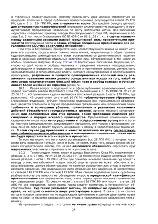 24
о публичных правоотношениях, поэтому подсудность иска должна определяться их
природой. Коллизии в сфере публичных правоотношений регулируются главой 25 ГПК
РФ, где ч. 2 ст. 254 ГПК РФ, как специальная норма (lex specialis derogate generali)
для специальных правоотношений определяет альтернативную подсудность и пре-
дусматривает предъявление заявления по месту жительства истца. Для российских
«юристов» специально привожу доводы Конституционного Суда РФ, выраженные в аб-
заце 3 п. 2 мот. части Определения КС № 439-О от 08.11.05 г.: «… в случае коллизии
между различными законами равной юридической силы приоритетными при-
знаются последующий закон и закон, который специально предназначен для ре-
гулирования СООТВЕТСТВУЮЩИХ отношений».
При этом о безусловном приоритете норм соответствующего закона не может идти
речь и в случаях, когда в иных помимо этого закона, закрепляющего общие правила
судопроизводства законодательных актах устанавливаются дополнительные гарантии
прав и законных интересов отдельных категорий лиц, обусловленные в том числе их
особым правовым статусом. В силу статьи 18 Конституции Российской Федерации, со-
гласно которой права и свободы человека и гражданина являются непосредственно
действующими и определяют смысл, содержание и применение законов, деятельность
законодательной и исполнительной власти, местного самоуправления и обеспечиваются
правосудием, разрешение в процессе правоприменения коллизий между раз-
личными правовыми актами должно осуществляться исходя из того, какой из
этих актов предусматривает больший объем прав и свобод граждан и устанав-
ливает более широкие их гарантии (абзац 5).
10.1 Решая вопрос о подсудности в сфере публичных правоотношений, необ-
ходимо учитывать доводы Верховного Суда РФ, выраженные в п. 15 ППВС РФ № 25 от
23.06.15 г. «О применении судами некоторых положений раздела I части 1 ГК РФ», где
разъяснено: «В соответствии со статьей 16 ГК РФ публично-правовое образование
(Российская Федерация, субъект Российской Федерации или муниципальное образова-
ние) является ответчиком в случае предъявления гражданином или юридическим лицом
требования о возмещении убытков, причиненных в результате незаконных
действий (бездействия) государственных органов, органов местного самоуправ-
ления или должностных лиц этих органов. Такое требование подлежит рас-
смотрению в порядке искового производства. Предъявление гражданином или
юридическим лицом иска непосредственно к государственному органу или к орга-
ну местного самоуправления, допустившему нарушение, или только к финансовому ор-
гану само по себе не может служить основанием к отказу в удовлетворении такого ис-
ка. В этом случае суд привлекает в качестве ответчика по делу соответствую-
щее публично-правовое образование и одновременно определяет, какие орга-
ны будут представлять его интересы в процессе».
То есть мы видим, что ни о каких организациях (ст. 28 ГПК РФ), о которых могут
вести речь российские «судьи», речи и быть не может. Мало того, решая вопрос об ор-
ганах государственной власти, это на неё возлагается обязанность определять круг
надлежащих участников и привлекать их к участию в деле.
10.2 Также следует иметь ввиду и доводы Верховного Суда РФ, выраженные в
абзацах 2, 3 п. 9 ППВС РФ № 25 от 23.06.15 г. «О применении судами некоторых поло-
жений раздела I части 1 ГК РФ»: «Если при принятии искового заявления суд придет к
выводу о том, что избранный истцом способ защиты права не может обеспечить его
восстановление, данное обстоятельство не является основанием для отказа в принятии
искового заявления, его возвращения либо оставления без движения. В соответствии
со статьей 148 ГПК РФ или статьей 133 АПК РФ на стадии подготовки дела к судебному
разбирательству суд выносит на обсуждение вопрос о юридической квалификации
правоотношения для определения того, какие нормы права подлежат применению
при разрешении спора. По смыслу части 1 статьи 196 ГПК РФ или части 1 статьи 168
АПК РФ суд определяет, какие нормы права следует применить к установленным об-
стоятельствам. Суд также указывает мотивы, по которым не применил нормы
права, на которые ссылались лица, участвующие в деле. В связи с этим ссылка
истца в исковом заявлении на не подлежащие применению в данном деле нормы права
сама по себе не является основанием для отказа в удовлетворении заявленного требо-
вания».
Из приведенного следует, что судьи не имеют права возвращать мне моё иско-
 
