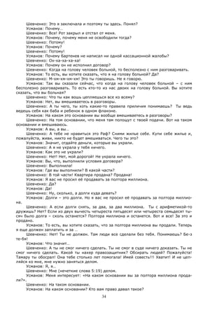 34
Шевченко: Это я заключала и поэтому ты здесь. Понял?
Усманов: Почему…
Шевченко: Все! Рот закрыл и отстал от меня.
Усманов: Почему, почему меня не освободили тогда?
Шевченко: Потому!
Усманов: Почему?
Шевченко: Потому!
Усманов: Почему Бартенев не написал ни одной кассационной жалобы?
Шевченко: Ох-ха-ха-ха-ха!
Усманов: Почему он не исполнил договор?
Шевченко: Когда на голову человек больной, то бесполезно с ним разговаривать.
Усманов: То есть, вы хотите сказать, что я на голову больной? Да?
Шевченко: М-хм-хм-хм-хм! Это ты говоришь. Не я говорю.
Усманов: Так вы сказали сейчас, что когда на голову человек больной – с ним
бесполезно разговаривать. То есть кто-то из нас двоих на голову больной. Вы хотите
сказать, что вы больная?
Шевченко: Что ты как вошь цепляешься все ко всему?
Усманов: Нет, вы вмешиваетесь в разговоры.
Шевченко: А ты чего, ты хоть какие-то правила приличия понимаешь? Ты ведь
ведешь себя как баба и ребенок в одном флаконе.
Усманов: На каком это основании вы вообще вмешиваетесь в разговоры?
Шевченко: На том основании, что меня там полощут с твоей подачи. Вот на таком
основании и вмешиваюсь.
Усманов: А вы, а вы…
Шевченко: А тебе не нравиться это Раф? Сними жилье себе. Купи себе жилье и,
пожалуйста, живи, никто не будет вмешиваться. Чего ты это?
Усманов: Значит, отдайте деньги, которые вы украли.
Шевченко: А я не украла у тебя ничего.
Усманов: Как это не украли?
Шевченко: Нет! Нет, мой дорогой! Не украла ничего.
Усманов: Вы, что, выполнили условия договора?
Шевченко: Выполнила!
Усманов: Где вы выполнили? В какой части?
Шевченко: В той части! Квартира продана? Продана!
Усманов: Я вас не просил её продавать за полтора миллиона.
Шевченко: Да?
Усманов: Да!
Шевченко: Ну, сколько, а долги куда девать?
Усманов: Долги – это долги. Но я вас не просил её продавать за полтора миллио-
на.
Шевченко: А если долги снять, за два, за два миллиона. Ты с арифметикой-то
дружишь? Нет? Если из двух вычесть четыреста пятьдесят или четыреста семьдесят ты-
сяч было долга – сколь останется? Полтора миллиона и останется. Вот и все! За это и
продано.
Усманов: То есть, вы хотите сказать, что за полтора миллиона вы продали. Теперь
я еще должен заплатить и за …
Шевченко: Нет! Ты не должен. Там люди все сделали без тебя. Понимаешь? Бе-з
те-бя!
Усманов: Что значит…
Шевченко: А ты не смог ничего сделать. Ты не смог в суде ничего доказать. Ты не
смог ничего сделать. Какой ты нахер правозащитник? Обсирать людей? Пожалуйста!
Тамару ты обосрал! Она тебе столько лет помогала! Имей совесть!!! Хватит! И не цеп-
ляйся ко мне, мне нужно заняться делом.
Усманов: Я, я…
Шевченко: Мне (нечеткие слова 5:19) делом.
Усманов: Меня интересует: «На каком основании вы за полтора миллиона прода-
ли?».
Шевченко: На таком основании.
Усманов: На каком основании? Кто вам право давал такое?
 