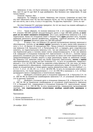 35
Шевченко: А там, что было написано, за сколько продать её? Раф, в суд, суд, суд!
Все, все! В суд! В суд! Всё! В суде разберемся. Все бумажки все представим. В суде
только можно.
Усманов: Хорошо. Как…
Шевченко: Ты пойдешь в туалет. Навалишь там столько. (переходя на визг) Как
это там? Объясните мне! Не так мои какашки легли, ну! Что ты будешь делать? Не так
вот они легли, как я хочу. А хочу я по-другому. По-другому переложат - опять не так!
На этом Усманов Р.Р. разговор прекратил. Но тот же смысл мы можем наблюдать и
здесь: http://youtu.be/vyjrPURKTaI.
2.3.1 Таким образом, по мнению Шевнина С.В. и его подельников, с Усманова
Р.Р. списали 500 000 рублей несуществующего долга и еще 300 000 рублей, к кото-
рым он не имеет никакого отношения. Это и есть арифметика Шевнина С.В. и его
подельников. Какое это отношение имеет к Разуму? Хоть один документ есть, подтвер-
ждающий законность данной арифметики, например, судебное решение, по которому
Усманов Р.Р. должен заплатить даже эти 300 000 рублей?
3. В связи с тем, что Шевнин С.В. данное постановление признал законным и
обоснованным, поэтому он не имеет права принимать по делу какое-либо решение в
силу ч. 5 ст. 10 Закона «О прокуратуре РФ». Прошу отменить постановление подельни-
ков Шевнина С.В. Кальсина С.Н. и Липатникова В.Л. и передать дело следственному
комитету, не подконтрольному Шевнину С.В., так как Шевченко Г.П. является депута-
том Корминской думы и поэтому имеет статус неприкосновенности. А так как Шевнин
С.В. совершает в отношении Усманова Р.Р. преступления с 21.05.13 г., поэтому прошу
разъяснить основания для его отвода со ссылками на закон или иной нормативный акт,
предусматривающие способы защиты в виде реализации права на заявление отвода.
Мы Шевнину С.В. заявляем отвод как Особо Опасному Преступнику, лично и прямо
заинтересованному в исходе все дел Усманова Р.Р., то есть по основаниям, предусмот-
ренным ч. 2 ст. 61 УПК РФ. Также мы заявляем отвод Шевнину С.В. как лицу, не имею-
щему юридического образования, позволяющего разъяснить права Усманова Р.Р. и по-
рядок их осуществления, а также давать оценку доказательствам, как того требуют ч.ч.
3, 4 ст. 7, ст.ст. 17, 85, 87, ч.ч. 1-3 ст. 88 УПК РФ, то есть по основаниям иной заинте-
ресованности, что также предусмотрено ч. 2 ст. 61 УПК РФ в значении п. 1 ст. 14 Меж-
дународного пакта о гражданских и политических правах.
3.1 Возбудить уголовное дело в отношении Шевнина С.В. и Кальсина С.Н. по
ст. 300 УК РФ за незаконное освобождение Шевченко Г.П. от уголовной ответственно-
сти по данному хищению.
3.2 Возбудить уголовное дело в отношении Шевнина С.В. и Кальсина С.Н. по
ст. 300 УК РФ за незаконное освобождение от уголовной ответственности Шевченко
Г.П. и Пинаевой Н.В., совершивших в отношении Усманова Р.Р. преступление, преду-
смотренное ч. 4 ст. 159 УК РФ, то есть мошенничество, совершенное организованной
группой, что подтверждается отсутствием вообще какой-либо проверки с
24.06.14 г.
Приложение:
1. Копия доверенности.
2. Копия постановления от 13.11.14 г.
24 ноября 2014 Иванова И.А.
В Яранский райсуд
ИСТЕЦ: жертва организованного преступного
сообщества
 