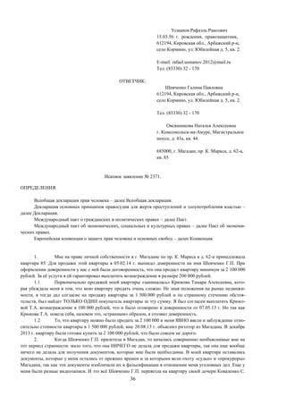 36
Усманов Рафаэль Раисович
15.03.56 г. рождения, правозащитник,
612194, Кировская обл., Арбажский р-н,
село Кормино, ул. Юбилейная д. 5, кв. 2.
E-mail: rafael.usmanov.2012@mail.ru
Тел. (83330) 32 - 170
ОТВЕТЧИК:
Шевченко Галина Павловна
612194, Кировская обл., Арбажский р-н,
село Кормино, ул. Юбилейная д. 5, кв. 2.
Тел. (83330) 32 - 170
Овсянникова Наталья Алексеевна
г. Комсомольск-на-Амуре, Магистральное
шоссе, д. 43а, кв. 44.
685000, г. Магадан, пр. К. Маркса, д. 62-а,
кв. 85
Исковое заявление № 2371.
ОПРЕДЕЛЕНИЯ.
Всеобщая декларация прав человека – далее Всеобщая декларация.
Декларация основных принципов правосудия для жертв преступлений и злоупотребления властью –
далее Декларация.
Международный пакт о гражданских и политических правах – далее Пакт.
Международный пакт об экономических, социальных и культурных правах – далее Пакт об экономи-
ческих правах.
Европейская конвенция о защите прав человека и основных свобод – далее Конвенция.
1. Мне на праве личной собственности в г. Магадане по пр. К. Маркса в д. 62-а принадлежала
квартира 85. Для продажи этой квартиры я 05.02.14 г. выписал доверенности на имя Шевченко Г.П. При
оформлении доверенности у нас с ней была договоренность, что она продаст квартиру минимум за 2 100 000
рублей. За её услуги я ей гарантировал выплатить вознаграждение в размере 200 000 рублей.
1.1 Первоначально продажей моей квартиры «занималась» Крюкова Тамара Алексеевна, кото-
рая убеждала меня в том, что мою квартиру продать очень сложно. Не зная положения на рынке недвижи-
мости, я тогда дал согласие на продажу квартиры за 1 500 000 рублей и по странному стечению обстоя-
тельств, был найдет ТОЛЬКО ОДИН покупатель квартиры за эту сумму. Я был согласен выплатить Крюко-
вой Т.А. вознаграждение в 100 000 рублей, что и было оговорено в доверенности от 07.05.13 г. Но так как
Крюкова Т.А. повела себя, назовем это, «странным» образом, я отозвал доверенность.
1.2 То, что квартиру можно было продать за 2 100 000 и меня ЯВНО ввели в заблуждение отно-
сительно стоимости квартиры в 1 500 000 рублей, мне 20.08.13 г. объяснил риэлтор из Магадана. В декабре
2013 г. квартиру были готовы купить за 2 100 000 рублей, что было совсем не дорого.
2. Когда Шевченко Г.П. прилетела в Магадан, то начались совершенно необъяснимые мне на
тот период странности: мало того, что она НИЧЕГО не делала для продажи квартиры, так она еще вообще
ничего не делала для получения документов, которые мне были необходимы. В моей квартире оставались
документы, которые у меня остались от прежних времен и за которыми вели охоту «судьи» и «прокуроры»
Магадана, так как эти документы изобличали их в фальсификации в отношении меня уголовных дел. Еще у
меня были разные видеозаписи. И это всё Шевченко Г.П. перевезла на квартиру своей дочери Коваленко С.
 