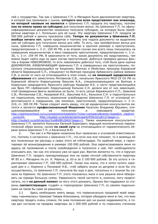 4
лей у государства. Так как у Шевченко Г.П. в Магадане была двухкомнатная квартира,
в которой она проживала с сыном, которого она всем представляет как инвалида,
но который таковым не является и Шевченко Г.П. продала эту квартиру, поэтому
она не имела права на субсидию для получения жилья. Но Шевченко Г.П. по сфаль-
сифицированным документам незаконно получила субсидию, на которую была приоб-
ретена квартира в г. Котельнич для её сына. Эту квартиру Шевченко Г.П. продала за
500 000 рублей и деньги присвоила себе. Теперь по документам у Шевченко Г.П.
вообще ничего нет, кроме кредитов и поэтому она подала документы на выделение
уже ей субсидии для получения жилья для себя. То есть, при приобретении жилья для
сына, Шевченко Г.П. совершила мошенничество в крупном размере и преступление,
предусмотренное ч. 3 ст. 159 УК РФ, а во втором случае она всего лишь покушалась на
совершение мошенничества и явно совершила преступление, предусмотренное ч. 3 ст.
30, ч. 3 ст. 159 УК РФ. В зависимости от того, какие документы ею представлены, там
можно будет найти еще не один состав преступлений. Добиться проверки данных фак-
тов в Кирове НЕВОЗМОЖНО, то есть невозможно добиться того, чтоб была дана оценка
ДОКУМЕНТАМ, ИЗОБЛИЧАЮЩИМ Шевченко Г.П. в совершенных ею преступлениях, по-
скольку специализирующийся на Хищениях, Взятках и Убийствах прокурор Кировской
области Бережицкий С.П., специалист по Взяткам прокурор Арбажского района Шевнин
С.В. и ничем от него не отличающийся в этом плане, но не имеющий юридического
образования его заместитель Мотовилов С.В., начальник Яранского МСО СУ СК РФ по
Кировской области Коррупционер Бакулев А.А., специализирующаяся на Взятках и
Коррупции председатель Яранского райсуда Назарова И.Е. и часто представляющийся
как Врио ПП «Арбажский» Коррупционер Кальсин С.Н. делали все от них зависящее,
чтоб приведенные факты выявлены не были, то есть целью Бережицкого С.П., Шевнина
С.В., Мотовилова С.В., Назаровой И.Е., Бакулева А.А., Кальсина С.Н. и подконтрольных
им подельников, являлось незаконное освобождение Шевченко Г.П. от уголовной от-
ветственности и совершение, как минимум, преступлений, предусмотренных ч. 3 ст.
210, ст. 300 УК РФ. Также следует иметь ввиду, что её юридическим консультантом яв-
лялся и является профессиональный Мошенник Касаткин Владимир Юрьевич, спе-
циализировавшийся на получении и невозврате кредитов:
http://partnerscheck.ru/ru/component/kadarbitr/?view=company&name=kasatkin_vladimir
_yurevich, http://sudact.ru/arbitral/participant/PZAr2jru8i1J/?page=1, :
http://sudact.ru/arbitral/doc/YxABVBFcIlHO/?page=1. Также неизменным консультантом
Шевченко Г.П. является Кокоулин Евгений Борисович, ведущий исключительно парази-
тический образ жизни, ничем по своей сути не отличающийся от паразитического об-
раза жизни Шевченко Г.П. и Касаткина В.Ю.
2. Так как я в Магадане незаконно был привлечен к уголовной ответственно-
сти, поэтому я согласился с Шевченко Г.П., что если она мне поможет, то я возмещу ей
все понесенные ею расходы и сверх этого её отблагодарю. По крайней мере, я гаран-
тировал ей вознаграждение в размере 100 000 рублей. Она зарегистрировала меня по
адресу её проживания и после освобождения я поселился у неё. Нет необходимости
описывать все, так как это описано уже не один раз. Фактом является то, что я поручил
Шевченко Г.П. продать принадлежащую мне на праве личной собственности квартиру
№ 85 в г. Магадане по ул. К. Маркса, д. 62-а за 2 100 000 рублей. За эту услугу я га-
рантировал Шевченко Г.П. 200 000 рублей. Также она знала, что я хотел купить хоро-
ший дом в с. Кормино у Пинаевой Н.В., чтоб забрать внука из детдома и если бы это
осуществилось, то Шевченко Г.П. получила бы еще и дом, поскольку я с внуком бы уе-
хали из Кормино. Но Шевченко Г.П. этого показалось мало и она решила меня обворо-
вать на гораздо большую сумму. Уверенность такой наглости я, конечно, могу предпо-
лагать, но я на данный момент не могу этого доказать. Однако без поддержки со сто-
роны соответствующих «судей» и «прокуроров» Шевченко Г.П. со своими подельни-
ками на такое бы сами не решились.
2.1 Здесь необходимо иметь ввиду, что первоначально продажей моей квар-
тиры «занималась» Крюкова Тамара Алексеевна, которая убеждала меня в том, что мою
квартиру продать очень сложно. Не зная положения дел на рынке недвижимости, я то-
гда дал согласие на продажу квартиры за 1 500 000 рублей и по странному стечению
 