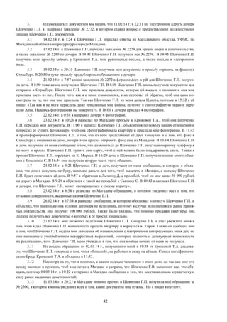 42
3. Из имеющихся документов мы видим, что 11.02.14 г. в 22:31 по электронном адресу дочери
Шевченко Г.П. я направил заявление № 2272, в котором ставил вопрос о предоставлении должностными
лицами Шевченко Г.П. документов.
3.1 14.02.14 г. в 7:24 я Шевченко Г.П. переслал ответы из Магаданского облсуда, УФМС по
Магаданской области и прокуратуры города Магадана.
3.2 17.02.14 г. я Шевченко Г.П. переслал заявления № 2279 для органа опеки и попечительства,
а также заявление № 2280 по дочери. В 14:41 Шевченко Г.П. получили иск № 2276. В 19:45 Шевченко Г.П.
получила мою просьбу забрать у Крюковой Т.А. мои рукописные письма, а также письма в электронном
виде.
3.3 19.02.14 г. в 20:35 Шевченко Г.П. получила мои документы и просьбу отравить их факсом в
Страсбург. В 20:50 я туже просьбу продублировал обращением к дочери.
3.4 21.02.14 г. в 7:57 копии заявления № 2272 в формате docx и pdf для Шевченко Г.П. получи-
ла дочь. В 8:00 тоже самое получила и Шевченко Г.П. В 8:08 Шевченко Г.П. вновь получила документы для
отправки в Страсбург. Шевченко Г.П. мне прислала документы, которые ей выдали в полиции и она мне
прислала часть из них. После того, как я с ними ознакомился, я их переслал ей обратно, чтоб она сама по-
смотрела на то, что она мне прислала. Так как Шевченко Г.П. из меня делала Идиота, поэтому в 15:32 я ей
пишу: «Так как я не могу переслать даже присланные мне файлы, поэтому я сфотографирую экран и пере-
шлю Алие. Надеюсь фотографиям вы поверите?». В 16:00 я дочери прислал 4 фотографии.
3.5 22.02.14 г. в 0:38 я направил дочери 6 фотографий.
3.6 23.02.14 г. в 10:26 я разослал по Магадану просьбу к Крюковой Т.А., чтоб она Шевченко
Г.П. передала мои документы. В 11:00 я написал Шевченко Г.П. объяснения по поводу наших отношений и
попросил её купить фотокамеру, чтоб она сфотографировала квартиру и прислала мне фотографии. В 11:43
я проинформировал Шевченко Г.П. о том, что из себя представляет её друг Кокоулин и о том, что факс в
Страсбург я отправил из дома, но при этом просил отправить факс еще из Магадана. В 13:14 Шевченко Г.П.
и дочь получили от меня сообщение о том, что дозвониться до Шевченко Г.П. по стационарному телефону я
не могу и просил Шевченко Г.П. купить сим-карту, чтоб с ней можно было поддерживать связь. Также я
просил Шевченко Г.П. переехать на К. Маркса. В 16:29 дочь и Шевченко Г.П. получили копию моего обще-
ния с Коваленко С. В 16:54 они получили вторую часть этого общения.
3.7 24.02.14 г. в 9:21 Шевченко Г.П. и дочь получают от меня сообщение, в котором я объяс-
нил, что дом я покупать не буду, занимаю деньги для того, чтоб вылететь в Магадан, а поездку Шевченко
Г.П. будет оплачивать её дочь. В 9:57 я обратился к Лызлову Д. с просьбой, чтоб он мне занял 30 000 рублей
на дорогу в Магадан. В 9:29 я обратился с такой же просьбой к Саяпину С. В 10:42 я написал Шевченко Г.П.
и дочери, что Шевченко Г.П. может «возвращаться к своему корыту».
3.8 25.02.14 г. в 8:54 я разослал по Магадану обращение, в котором уведомил всех о том, что
отзываю доверенности, выданные на имя Шевченко Г.П.
3.9 26.02.14 г. в 17:38 я разослал сообщение, в котором обосновал «логику» Шевченко Г.П. и
объяснил, что поскольку она условия договора не исполнила, поэтому в случае исполнения ею ранее приня-
тых обязательств, она получит 100 000 рублей. Также было указано, что помимо продажи квартиры, она
должна получить все документы, о которых я её просил изначально.
3.10 27.02.14 г. мне позвонил подельник Шевченко Г.П. Кокоулин Е.Б. и стал убеждать меня в
том, чтоб я дал Шевченко Г.П. возможность продать квартиру и вернуться в Киров. Также он сообщил мне
о том, что Шевченко Г.П. видела мои заявления об ознакомлении с материалами интересующих меня дел, но
они написаны с употреблением некорректных выражений, «которые полностью дезавуирует возможности
их реализации», хотя Шевченко Г.П. меня убеждала в том, что она вообще ничего от меня не получала.
3.11 Из смысла обращения от 02.03.14 г., полученного мной в 10:38 от Крюковой Т.А. следова-
ло, что Шевченко Г.П. говорила о том, что я «больной», не работаю и сижу на её шее. Смысл шизофрениче-
ского Бреда Крюковой Т.А. я объяснил в 11:43.
3.12 Несмотря на то, что я понимал, с каким подлым человеком я имел дело, но так как мне ото
всюду звонили и просили, чтоб я не летел в Магадан и уверяли, что Шевченко Г.В. выполнит все, что обе-
щала, поэтому 04.03.14 г. в 10:22 я отправил в Магадан сообщение о том, что восстанавливаю юридическую
силу ранее выданных доверенностей.
3.13 11:03.14 г. в 20:25 в Магадане помимо прочих и Шевченко Г.П. получила моё обращение за
№ 2300, в котором я вновь уведомил всех о том, какие документы мне нужны. Но я писал в пустоту.
 