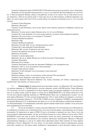 46
Усманов: Совершенно верно, ПО РЕЗУЛЬТАТАМ вашей деятельности вы именно этим и занимались.
Шевченко: В суде выясним какой результат, в суде, в суде дорогой. Всё! Разговаривать не хочу боль-
ше. У меня нет времени. Видишь, умник, я там работала, ты мне чо тут сделал? Ты тут тоже ничего не сде-
лал. Покосить у тебя сил не хватило даже. У меня здесь все из-за тебя запущено, хозяйство порушено и во-
обще. Ты тоже отдаешь себе отчет? И ты со мной сейчас стал выяснять отношения за все то, что я для тебя
сделала?
Усманов: Галина Павловна…
Шевченко: Молодец!!!
Усманов: Галина Павловна, я могу на вас двести тысяч повесить кредитов в Сбербанке и будете как
миленькая платить.
Шевченко: Ты ведь на всю страну объяснил всем, что это я для тебя брала.
Усманов: Вот я вам объясняю, что я могу на вас повесить эти двести тысяч вообще без проблем.
Шевченко: Ну если ты еще и это сделаешь?!!! Усманов!!!
Усманов: Вообще без проблем.
Шевченко: Раф!
Усманов: Вообще без проблем!
Шевченко: Ра-а-аф! Тебе, что не с кем было ругаться здесь?
Усманов: Вот я вам объясняю Галина Павловна…
Шевченко: Всё, отстань. Я приехала, мне итак тяжело.
Усманов: Без проблем могу на вас их повесить.
Шевченко: Я понимаю.
Усманов: Со всеми процентами.
Шевченко: Да, да, да. Давай. Вешай, как это будет выглядеть? Посмотришь.
Усманов: Посмотрите.
Шевченко: В суд пойдем.
Усманов: Посмотрите, когда вам иск предъявит Сбербанк и этот кооператив и все.
Шевченко: Тебе чо, ты не пользовался этими деньгами?
Усманов: Я вам еще раз говорю…
Шевченко: Я тебе повторяю: ты не пользовался этими деньгами?
Усманов: Я вам…
Шевченко: Вопрос, ответь: не пользовался этими деньгами? Не пользовался?
Усманов: Я могу применить туже самую логику, что и вы.
Шевченко: Примени! При-ме-ни! Примени. Так, Алюш, поможешь, ой. Сейчас я переоденусь, мне
надобно будет твоя помощь, это самое, как его…
5.1 Комментарий. Из приведенной части разговора следует, что Шевченко Г.М. мне объявила,
что продала квартиру за 1 500 000 рублей и поэтому появилась сумма в 600 000 рублей. Также Шевченко
Г.П. посчитала, что если в доверенности не была указана сумма для продажи квартиры, то она могла про-
дать её за любую сумму, какая ей придет в голову. Но по ДОКУМЕНТАМ то мы можем убедиться в том,
что она могла продать квартиру минимум за 1 900 000 рублей. Мало того, из приведенного следует, что для
меня приезд Шевченко Г.П. был полной неожиданностью. Она от меня вообще всё скрывала, а поэтому я
находился под влиянием обмана (ст. 179 ГК РФ). Я ПОКА не могу утверждать ТОЛЬКО о злонамереннном
соглашении Шевченко Г.П. на причинение мне вреда, но то, что она действовала в ущерб моим интересам –
это объективный факт. О злонамеренных действиях другой стороны можно будет говорить тогда, когда поя-
вятся возражения на иск ответчиков.
5.2 Но мы же заговорили о личных качествах Шевченко Г.П. В отношении неё в Магадане бы-
ло возбуждено уголовное дело за мошенничество, когда она получила кредит и распорядилась им по своему
усмотрению. Её определили на нары в СИЗО. Оттуда я её вытащил и развалил все дело. После этого она
стала активной «правозащитницей», так как идти ей было больше не к кому. Работать она не умела. ЗАРА-
БАТЫВАТЬ деньги она тоже не умела. Но рассказывать сказки она умела изумительно. За «незаконное»
привлечение к уголовной ответственности она получили приличную компенсацию. Продала в Магадане
двухкомнатную квартиру и у неё на тот период была приличная сумма. Надо отметить её очень важную
особенность. Когда у Шевченко Г.П. есть деньги, то она может оказывать какую-то финансовую помощь
кому-либо, занимать их. Но деньги имеют особенность заканчиваться и тогда наступает период, когда их
 