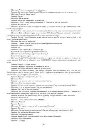 48
Шевченко: А много чо сделала, раз ты тут стоишь.
Усманов: Вы знаете, если бы вы были в СИЗО, а я бы оказывал помощь точно такую же как вы…
Шевченко: А какую? Какую такую?
Усманов: Такую.
Шевченко: Такую, какую?
Усманов: Какую мне «оказывали» вы, Кокаулин …
Шевченко: О-о-о!!! Теперь и Кокаулин виноват. А Какаулин чо тебе там, опять это?
Усманов: А Какаулин, он…
Шевченко: У тебя есть с ним договор какой-то? Чо ты это самое мелешь-то? Ты тоже маленько сооб-
ражай, что ты говоришь.
Усманов: А вы хотите сказать, что он не взял на себя обязательства, когда стал моим представителем?
Шевченко: Тебе вообще вся страна чем-то обязана. ВСЕ обязаны! Усманов, значит, это хуйня на по-
стном масле, значит, перестань дурака валять. Вот, давай доделаем, поезжай…
Усманов: Значит, Галина Павловна, так как вы мне нанесли ущерб в шестьсот тысяч рублей, то вы
ничего вообще не заработали…
Шевченко: Как это я не заработала?
Усманов: … и мало того, вы нанесли его по своей собственной инициативе.
Шевченко: Да что ты говоришь?
Усманов: Да.
Шевченко: Ну и хорошо! В суд Усманов, в суд!
Усманов: В суд, совершенно верно Галина Павловна.
Шевченко: У нас только одна дорога: в суд. В Су-у-д!
Усманов: Совершенно верно.
Шевченко: В суд. Всё! Давай не будем, не мотай мне нервы, мне некогда, во-первых, во-вторых, я ус-
тала с перелета. В-третьих, не забывай, у меня СМЕРТЕЛЬНО опасное заболевание, нервироваться мне
нельзя.
Усманов: Ничего, в суде вас вылечат.
Шевченко: Хорошо! Хорошо пусть меня вылечат в суде…
Усманов: Вы вообще документы привезли, видеокассеты?
Шевченко: Нет, там все осталось. Ты ж поедешь. Заберешь. Я знала с кем имела дело. Ты ж мне ска-
зал по телефону: «Вы не знаете с кем вы имеете дело». А я уже поняла с кем я имею дело. Ты все получишь,
как только мы здесь разберемся, все получишь.
Усманов: То есть вы хотите сказать, что э-э …
Шевченко: Что?
Усманов: …вы мало того, что там уничтожили документы…
Шевченко: Я ничего не уничтожала.
Усманов: А с чего это вы взяли, что вы ничего не уничтожили? Чем это подтверждается? Я вас…
Шевченко: А ты чо передал по описи эти документы или чо?
Усманов: Ах, я вам по описи не передал?
Шевченко: Так ты слушай, ты ко мне права качаешь, ты на каком основании качаешь? Тебе надо раз-
рядиться на ком-то, значит пойди поругайся, ну, я не знаю куда, там тебя отправить.
Усманов: Я «качаю вам права» потому, что за ту работу, которую вы ОБЯЗАЛИСЬ выполнить…
Шевченко: Я выполнила.
Усманов: … я вам собирался заплатить ДЕНЬГИ.
Шевченко: Хорошо!
Усманов: Так вот…
Шевченко: А я знаешь сколько на тебя потратила уже Усманов?
Усманов: Так вот…
Шевченко: Сколько я на тебя уже потратила!!! Ты еще собирался, а я уже сделала это. Всё!
Усманов: Так вот Галина Павловна я вам…
Шевченко: Друган мой дорогой!
Усманов: Я вам должен платить за работу, а не за то, что вы действовали…
Шевченко: Раф, дорогой мой…
Усманов: …в ущерб…
 