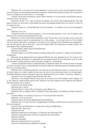 50
Шевченко: Ну, я не знаю, когда ты разговаривал и с кем, она, вот, когда я ей последний раз звонила,
она мне сказала, что она выставила квартиру на продажу, что Николай Сергеевич смотрел. Но я так предпо-
лагаю, что скорее всего он мог купить, э-э-э повторно.
Усманов: Да не имеет значения кто купил. Имеет значение то, что она хотела с меня поиметь пятьсот
пятьдесят тысяч, а потом она…
Шевченко: Ра-аф!!! Ты с этим согласился, во-первых, она сказала тебе непреднамеренно. Она тебе
просто сказала, что долго ждет и тебе вообще еще ждать там квартира дороже будет, вот так вот это было. Я
не думаю, что она…
Усманов: Галина, Га…Галина Павловна, то что вы говорите – это говорит о том, что вы все прекрасно
знаете.
Шевченко: Что, что?
Усманов: Вы меня, вы мне рассказываете о том, вы мне рассказываете о том, о чем я говорил с ней.
Причем, С ЕЁ слов. Вы же мне передаете ЕЁ слова.
Шевченко: А какие я тебе должна передавать слова? Я твои знаю слова и её знаю, когда ты мне рас-
сказал, когда я пришла домой, ты мне рассказал это, я тебе сказала – это не может быть так. Это не совсем
так. Я её хорошо знаю. Вот, и поговорила я тогда была у неё, заезжала к ней, заскакивала, мы поговорили с
ней, она мне сказала: «Да так было вот» - как я тебе говорю сейчас. Ну теперь уже чо говорить? Раф, о чем
уже говорить? Все, квартира продана!
Усманов: Важно, важно другое Галина Павловна.
Шевченко: Что важно?
Усманов: Важно то, что ОНА изменила условия договора. Вот это важно. А теперь она прикидывает-
ся Дурочкой…
Шевченко: Да не прикидывается она дурочкой, Раф! Не надо всех дураками делать. Это опасное заня-
тие. Это, во-первых. Во-вторых, не прикидывается она никакой дурочкой, она тебя ждала долго и ты при
мне ей говорил: «Я вам заплачу не триста пятьдесят, четыреста» - в свое время.
Усманов: Совершенно верно, за моральный вред. Совершенно верно. Я готов был платить ей четыре-
ста тысяч, пятьдесят тысяч за моральный вред и оплатить проценты за каждый месяц пользования деньгами.
Вот это я готов был сделать.
Шевченко: Вот, а второй разговор был, она тебя, как она мне объяснила, значит, и с твоих слов я точ-
но так же поняла, что, значит, давайте, ну как там у вас дела-то, чего сколько еще ждать, так это вам кварти-
ра вообще обойдется в пятьсот пятьдесят тысяч. Вот, приблизительно так это было. А ты сказал: «Хорошо».
Усманов: Я этого не говорил Галина Павловна. Она лжет.
Шевченко: А что говорил? Ничего она не лжет. И, это самое, если ты не говорил, значит, наверно, лгу
я. Так, давай все, давай не будем уже об этом. Теперь об этом уже говорить поздно. Продала она? Продала.
Она тебе звонила, или ты звонил?
Усманов: Я сегодня ей звонил.
Шевченко: Вот, а зачем?
Усманов: Как это, «зачем»? Ну, это неважно, зачем. Важно, что …
Шевченко: Как это неважно? Как это неважно? Очень даже важно. Ты ошибаешься. Важно. Зачем ты
ей звонил?
Усманов: Важно, что я звонил и получил то, что мне нужно было получить.
Шевченко: А что ты получил?
Усманов: (Смех). Я получил информацию Галина Павловна.
Шевченко: Ну, и что она тебе даст эта информация? А вообще, с какой целью ты звонил-то ей, зачем?
Вот мне интересно?
Усманов: Ну, Галина Павловна этот вопрос мы с ней уже САМИ решим.
Шевченко: Мг. Ладно, ясно.
Усманов: Вот так!
Шевченко: Какой же все-таки вопрос- то? Какой же все-таки вопрос? М?
Усманов: Галина Павловна, у меня на сегодняшний день один вопрос.
Шевченко: Какой?
Усманов: Денежный.
Шевченко: Денежный. И что ты хочешь?
Усманов: (Усмешка). Вы же прекрасно понимаете.
 