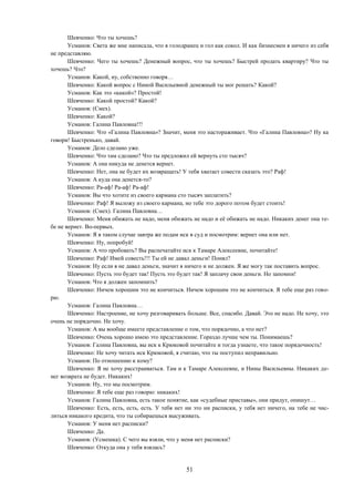 51
Шевченко: Что ты хочешь?
Усманов: Света же мне написала, что я голодранец и гол как сокол. И как бизнесмен я ничего из себя
не представляю.
Шевченко: Чего ты хочешь? Денежный вопрос, что ты хочешь? Быстрей продать квартиру? Что ты
хочешь? Что?
Усманов: Какой, ну, собственно говоря…
Шевченко: Какой вопрос с Ниной Васильевной денежный ты мог решать? Какой?
Усманов: Как это «какой»? Простой!
Шевченко: Какой простой? Какой?
Усманов: (Смех).
Шевченко: Какой?
Усманов: Галина Павловна!!!
Шевченко: Что «Галина Павловна»? Значит, меня это настораживает. Что «Галина Павловна»? Ну ка
говори! Быстренько, давай.
Усманов: Дело сделано уже.
Шевченко: Что там сделано? Что ты предложил ей вернуть сто тысяч?
Усманов: А она никуда не денется вернет.
Шевченко: Нет, она не будет их возвращать! У тебя хватает совести сказать это? Раф!
Усманов: А куда она денется-то?
Шевченко: Ра-аф! Ра-аф! Ра-аф!
Усманов: Вы что хотите из своего кармана сто тысяч заплатить?
Шевченко: Раф! Я выложу из своего кармана, но тебе это дорого потом будет стоить!
Усманов: (Смех). Галина Павловна…
Шевченко: Меня обижать не надо, меня обижать не надо и её обижать не надо. Никаких денег она те-
бе не вернет. Во-первых.
Усманов: Я в таком случае завтра же подам иск в суд и посмотрим: вернет она или нет.
Шевченко: Ну, попробуй!
Усманов: А что пробовать? Вы распечатайте иск к Тамаре Алексеевне, почитайте!
Шевченко: Раф! Имей совесть!!! Ты ей не давал деньги! Понял?
Усманов: Ну если я не давал деньги, значит я ничего и не должен. Я же могу так поставить вопрос.
Шевченко: Пусть это будет так! Пусть это будет так! Я заплачу свои деньги. Но запомни!
Усманов: Что я должен запомнить?
Шевченко: Ничем хорошим это не кончиться. Ничем хорошим это не кончиться. Я тебе еще раз гово-
рю.
Усманов: Галина Павловна…
Шевченко: Настроение, не хочу разговаривать больше. Все, спасибо. Давай. Это не надо. Не хочу, это
очень не порядочно. Не хочу.
Усманов: А вы вообще имеете представление о том, что порядочно, а что нет?
Шевченко: Очень хорошо имею это представление. Гораздо лучше чем ты. Понимаешь?
Усманов: Галина Павловна, вы иск к Крюковой почитайте и тогда узнаете, что такое порядочность!
Шевченко: Не хочу читать иск Крюковой, я считаю, что ты поступил неправильно.
Усманов: По отношению к кому?
Шевченко: Я не хочу расстраиваться. Там и к Тамаре Алексеевне, и Нины Васильевны. Никаких де-
нег возврата не будет. Никаких!
Усманов: Ну, это мы посмотрим.
Шевченко: Я тебе еще раз говорю: никаких!
Усманов: Галина Павловна, есть такое понятие, как «судебные приставы», они придут, опишут…
Шевченко: Есть, есть, есть, есть. У тебя нет ни это ни расписки, у тебя нет ничего, на тебе не чис-
литься никакого кредита, что ты собираешься высуживать.
Усманов: У меня нет расписки?
Шевченко: Да.
Усманов: (Усмешка). С чего вы взяли, что у меня нет расписки?
Шевченко: Откуда она у тебя взялась?
 
