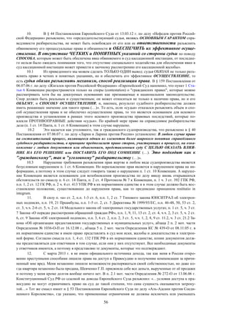 56
10. В § 44 Постановления Европейского Суда от 13.03.12 г. по делу «Нефедов против Россий-
ской Федерации» разъяснено, что «председательствующий судья, являясь ОСНОВНЫМ ГАРАНТОМ спра-
ведливости разбирательства, не может быть освобожден от его или ее ответственности разъяснить
обвиняемому его процессуальные права и обязанности и ОБЕСПЕЧИТЬ их эффективное осуще-
ствление. В отсутствие ЧЕТКИХ и ПОНЯТНЫХ указаний со стороны судьи по поводу
СПОСОБА, которым может быть обеспечена явка обвиняемого в суд кассационной инстанции, от последне-
го нельзя было ожидать понимания того, что отсутствие специального ходатайства для обеспечения явки в
суд кассационной инстанции может привести к заочному рассмотрению его кассационной жалобы».
10.1 Из приведенного мы можем сделать ТОЛЬКО ОДИН вывод: судья ОБЯЗАН не только разъ-
яснить право в четких и понятных указаниях, но и обеспечить его эффективное ОСУЩЕСТВЛЕНИЕ, то
есть судья обязан разъяснить механизм, способ реализации права. В § 159 Постановления от
06.07.06 г. по делу «Жигалев против Российской Федерации» «Европейский Суд напомнил, что пункт 1 Ста-
тьи 6 Конвенции распространяется только на споры (contestation) о "гражданских правах", которые можно
рассматривать хотя бы на доказуемых основаниях как признаваемые в национальном законодательстве.
Спор должен быть реальным и существенным; он может относиться не только к наличию права, но и его
ОБЪЕМУ, и СПОСОБУ ОСУЩЕСТВЛЕНИЯ; и, наконец, результат судебного разбирательства должен
иметь решающее значение для такого права (…)». То есть, если «судья» отказался разъяснять объем и спо-
соб осуществления права и не обеспечил осуществление права, то это является основанием для искового
производства и установления в рамках этого искового производства правовых последствий, которые по-
влекли ПРОТИВОПРАВНЫЕ действия «судьи». По крайней мере право на справедливое разбирательство
дела (п. 1 ст. 14 Пакта, п. 1 ст. 6 Конвенции) в этом случае нарушено.
10.2 Это касается как уголовного, так и гражданского судопроизводства, что разъяснено в § 40
Постановления от 07.06.07 г. по делу «Ларин и Ларина против России» установлено: В любом случае право
на состязательный процесс, являющееся одним из элементов более широкого понятия справедливого
судебного разбирательства, в принципе предполагает право сторон, участвующих в процессе, на озна-
комление с любым документом или объяснением, представленным суду С ЦЕЛЬЮ ОКАЗАТЬ ВЛИЯ-
НИЕ НА ЕГО РЕШЕНИЕ или ПОСТАВИТЬ ЕГО ПОД СОМНЕНИЕ (…). Это подходит как к
"гражданскому", так и "уголовному" разбирательству (…)».
10.3 Нарушение требования разъяснения прав жертве в любом виде судопроизводства является
безусловным нарушением п. 1 ст. 6 Конвенции. Но неразъяснение прав является и нарушением права на ин-
формацию, а поэтому в этом случае следует говорить также о нарушении п. 1 ст. 10 Конвенции. А наруше-
ние Конвенции является основанием для возобновления производства по делу ввиду вновь открывшихся
обстоятельств по смыслу п. 6 ст. 14 Пакта, п. 2 ст. 4 Протокола № 7 к Конвенции, п. 1 ч. 3 ст. 392 ГПК РФ,
п.п. 1, 2 ст. 12 ГК РФ, п. 2 ч. 4 ст. 413 УПК РФ в их нормативном единстве и в этом случае должно быть вос-
становлено положение, существовавшее до нарушения права, как то предписано принципом restitutio in
integrum.
11. В силу п. «а» ст. 2, п.п. 1-3 ст. 6, п.п. 1, 2 ст. 7 Типового закона ЮНСИТРАЛ об электрон-
ных подписях, п.п. 19, 21 Преамбулы, п.п. 1-5 ст. 2, ст. 5 Директивы № 1999/93/ЕС, п.п. 46-48, 50, 53 ст. 2,
ст. 3, ч.ч. 2-6 ст. 5, ч. 2 ст. 14 Модельного закона об электронных государственных услугах; п. 1 ст. 5, ч. 3 ст.
7 Закона «О порядке рассмотрения обращений граждан РФ», п.п. 1, 9, 11, 13 ст. 2, ст. 4, ч.ч. 2, 3 ст. 5, ч. 2 ст.
6, ст. 9 Закона «Об электронной подписи», п.п. 3, 6 ст. 2, п.п. 2, 3 ст. 5, ч.ч. 1, 2, 8, 9 ст. 11.2, ч. 3 ст. 21.2 За-
кона «Об организации предоставления государственных и муниципальных услуг», абзаца 2 п. 2 мот. части
Определения № 1036-О-П от 16.12.08 г., абзаца 5 п. 2 мот. части Определения КС № 439-О от 08.11.05 г. в
их нормативном единстве я имею право представлять в суд мои иски, жалобы и доказательства в электрон-
ной форме. Согласно смысла п.п. 1, 4 ст. 132 ГПК РФ в их нормативном единстве, копии документов долж-
ны предоставляться для ответчиков в том случае, если они у них отсутствуют. Все необходимые документы
у ответчиков имеются, а поэтому я представляю те документы, которые это подтверждают.
12. С марта 2013 г. я не имею официального источника дохода, так как меня в России откро-
венно преступными способами лишили права на доступ к Правосудию и получению компенсации за причи-
ненный мне вред. Меня незаконно лишили возможности распоряжаться своей собственностью, но даже ко-
гда квартира незаконно была продана, Шевченко Г.П. присвоила себе все деньги, вырученные от её продажи
и поэтому у меня кроме долгов вообще ничего нет. В п. 2.1 мот. части Определения № 272-О от 13.06.06 г.
Конституционный Суд РФ со ссылкой на доводы Европейского Суда разъяснил: «…условия доступа к пра-
восудию не могут ограничивать право на суд до такой степени, что сама сущность оказывается затрону-
той…» Тот же смысл имеет и § 53 Постановления Европейского Суда по делу «Аль-Адсани против Соеди-
ненного Королевства», где указано, что примененные ограничения не должны исключать или уменьшать
 