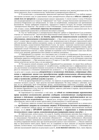 83
данное вмешательство соответствовало закону и преследовало законную цель защиты репутации истца. Ос-
тается определить, было ли вмешательство "необходимо в демократическом обществе".
35. В соответствии с установившейся прецедентной практикой Европейского Суда свобода выраже-
ния мнения составляет одну из существенных основ демократического общества и одно из главных ус-
ловий для его прогресса и самореализации каждого гражданина. С учетом пункта 2 статьи 10 Конвен-
ции она распространяется не только на "информацию" или "идеи", которые благосклонно принимаются или
считаются безвредными или нейтральными, но также на оскорбляющие, шокирующие или причиняющие
беспокойство. Таковы требования плюрализма, терпимости и широты взглядов, без которых невозможно
"демократическое общество". Как указано в статье 10 Конвенции, данная свобода связана с рядом исключе-
ний, которые, однако, подлежат строгому толкованию, и необходимость применения каких бы то
ни было ограничений должна быть установлена вне всякого сомнения.
36. Тест на "необходимость в демократическом обществе" требует от Европейского Суда установить,
отвечало ли "вмешательство" "настоятельной общественной необходимости", было ли оно соразмерно пре-
следуемой законной цели, и были ли доводы, приведенные национальными властями в его
обоснование, относимыми и достаточными (…). При оценке того, имелась ли такая "необходи-
мость", и какие меры следовало принять в связи с ней, национальные власти обладают определенной свобо-
дой усмотрения. Данная свобода усмотрения, однако, не является неограниченной, а сопровождается евро-
пейским надзором, осуществляемым Европейским Судом, чья задача - вынесение окончательного решения
относительно того, совместимо ли примененное ограничение права со свободой выражения мнения, гаран-
тированной статьей 10 Конвенции. При осуществлении надзорной функции задача Европейского Суда не
подмена национальных властей, а, скорее, проверка на основании статьи 10 Конвенции в свете всех обстоя-
тельств дела, решений, принимаемых ими в рамках их свободы усмотрения (…).
37. Европейский Суд отмечает, что в настоящем деле, в отличие от подавляющего большинства дел,
рассмотренных Европейским Судом, иск о защите чести, достоинства и деловой репутации был основан на
требовании заявителя о возбуждении уголовного дела в отношении судьи Б., а не на публикации в средствах
массовой информации (…). При написании писем от 23 марта и 12 мая 2000 г. заявитель действовал в своем
личном качестве как частное лицо, а не как журналист.
38. Что касается личной ситуации судьи Б., Европейский Суд напоминает, что может быть необходи-
мо защищать государственных служащих от оскорбительных, недобросовестных и диффамационных напа-
док, рассчитанных на воспрепятствование исполнению их обязанностей и нарушению общественного дове-
рия в их отношении и в отношении занимаемой ими должности (…). Это приобретает особое значение, ко-
гда речь идет о судьях, поскольку утверждения о незаконных действиях, содержащие обви-
нения в нарушении закона или пренебрежении профессиональными обязанностями,
могут не только умалить репутацию таких судей, но также подорвать веру обще-
ства в честность судебной власти в целом (…).
39. В то же время Европейский Суд отмечает, что заявитель не распространял сведения, ставящие под
сомнение честность судьи Б., через средства массовой информации. Он лишь сообщил о действиях, кото-
рые, по его убеждению, были незаконными, органу, уполномоченному возбуждать уголовные дела, ИС-
ПОЛЬЗУЯ ВЫРАЖЕНИЯ, которые НЕ БЫЛИ НЕДОБРОСОВЕСТНЫМИ или ОСКОРБИТЕЛЬНЫМИ.
По мнению Европейского Суда, поступая таким образом, заявитель действовал в порядке, предусмотренном
законом для обращения с жалобами (…).
40. Европейский Суд напоминает в этой связи, что одной из составляющих верховенства
права является возможность граждан сообщать компетентным государственным
органам о действиях государственных служащих, которые представляются им не-
правильными или незаконными (…). Важная роль, которую играет судебная власть в демократиче-
ском обществе, сама по себе не может предоставить судьям иммунитет от жалоб граждан.
41. Поскольку заявитель изложил свои жалобы в корреспонденции, направленной им в личном каче-
стве, требования защиты на основании статьи 10 Конвенции должны оцениваться не
в связи с интересами свободы прессы или открытой дискуссии по вопросам, представляющим всеобщий
интерес, но в связи с ПРАВОМ заявителя сообщать о нарушениях в деятельности
должностного лица в орган, компетентный рассматривать такие жалобы (…).
42. Действительно, нельзя сказать, что судья Б., подобно политическим деятелям, была открыта для
общественной критики, и она, соответственно, нуждалась в общественном доверии в условиях, свободных
от ненадлежащего беспокойства при исполнении обязанностей (…). Однако необходимость обеспечения
общественного доверия к гражданским служащим в таких условиях может оправдать вмешательство в право
на свободу выражения мнения лишь при наличии реальной угрозы в этом отношении (…). Письма заявителя
явно не представляли такой угрозы. Кроме того, их содержание не было доведено до сведения широкой
публики; соответственно, отсутствовали освещение в прессе или иная форма огласки (…). Негативное воз-
действие высказываний заявителя на репутацию судьи Б., если таковое имелось, было, таким образом,
 