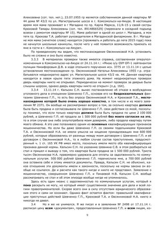 9
Алексеевна (сот. тел. нет.), 23.07.1955 гр является собственником данной квартиры №
44 дома № 43/2 по ул. Магистральное шоссе в г. Комсомольск-на-Амуре. В настоящее
время моя мама проживает в г Магадане по пр. Карла Маркса, 11/А-15 у своей сестры
Крюковой Тамары Алексеевны (сот. тел. 8914866529) (переехали в соседний подъезд
всвязи с ремонтом квартиры № 15). Мама работает в одной из школ г. Магадана, а моя
тетя гр. Крюкова Т.А. работает руководителем в Магаданской филармонии. В г. Магада-
не моя мама (нечеткое слово) находится (проживать и работать до лета 2015 года) пока
не начнутся школьные каникулы, после чего у неё появится возможность приехать ко
мне в гости в г. Комсомольск-на-Амуре».
По приведенному мы видим, что местонахождение Овсянниковой Н.А. установить
было не сложно и оно было известно.
3.3.3 В материалах проверки также имеется справка, составленная оперупол-
номоченным в Комсомольске-на-Амуре от 24.11.14 г.: «Мною о/у ОУР ОП-1 лейтенантом
полиции Никифоровым Д.В. в ходе отельного поручения исх. 3775 от 13.11.14 с целью
установления местонахождения гр. Овсянниковой Натальи Алексеевны 1955 г.р. отра-
батывался неоднократно адрес ул. Магистральное шоссе 43/2 кв. 44. Данная квартира
находится в левом крыле пяти этажного дома. На момент неоднократных проверок
дверь квартиры никто не открывал. Периодически на момент проверок за дверью были
слышны шорохи, однако дверь квартиры никто не открыл» (л.д. 164).
3.3.4 13.11.14 г. Кальсин С.Н. вынес постановление об отказе в возбуждении
уголовного дела в отношении Шевченко Г.П., основав его на бездоказательных фан-
тазиях Шевченко Г.П., то есть без опроса Овсянниковой Н.А. и Крюковой Т.А., место-
нахождение которой было очень хорошо известно, в том числе и из моего заяв-
ления № 2371. Он вообще не рассматривал вопрос о том, за сколько квартира должна
была быть продана и согласовывала ли Шевченко Г.П. свои действия со мной, посколь-
ку понимал, что если только квартира должна была быть продана по цене 2 100 000
рублей, а Шевченко Г.П. её продала за 1 500 000 рублей без моего согласия на это,
то в этом случае она либо злоупотребила моим доверием, либо продала квартиру путем
моего обмана. А это уже попахивало одним из основных квалифицирующих признаков
мошенничества. Но если бы даже Шевченко Г.П. со своими подельниками Крюковой
Т.А. и Овсянниковой Н.А. не имели умысла на хищение принадлежащих мне 600 000
рублей, которые образовались от разницы между моим договором с Шевченко Г.П. и её
договором с Овсянниковой Н.А., то в любом случае состав преступления, предусмот-
ренный ч. 1 ст. 165 УК РФ имел место, поскольку имели место оба квалифицирующих
признака данной нормы. Кальсин С.Н. по указанию Шевнина С.В. в этом разбираться не
стал и пришел к выводу о том, что квартира была продана за 1 500 000 рублей. Триста
тысяч Овсянникова Н.А. правомерно удержала для оплаты за задолженность по комму-
нальным услугам. 500 000 рублей Шевченко Г.П. перечислила мне, а 700 000 рублей
она оставила себе и этому имеются документы. Правда, Кальсин С.Н. не объяснил, ка-
кое отношение эти документы имели к законности, поскольку на нормы закона он во-
обще не ссылался. Да и расчета как такого нигде и никто не представил. Заявление о
мошенничестве, совершенном Шевченко Г.П. и Пинаевой Н.В. Кальсин С.Н. вообще
рассматривать не стал и об этом эпизоде вообще нигде не упоминалось.
Здесь есть один нюанс с задолженностью по коммунальным услугам, который я
пока раскрыть не могу, но который имеет существенное значение для дела и всей ло-
гики правоприменителей. Скорее всего они в силу отсутствия юридического образова-
ния этого и сами не осознают. Однако факт остается фактом: правильной квалифика-
ции преступных действий Шевченко Г.П., Крюковой Т.А. и Овсянниковой Н.А. никто и
никогда не давал.
3.4 Но я же не унимался. Я же писал и в заявлении № 2498 от 17.11.14 г.
расписал цену всем «документам», предоставленным Шевченко Г.П. и всем лицам, ко-
 