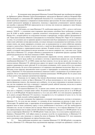 96
Заявление № 2498.
1. В отношении меня гражданкой Шевченко Галиной Павловной при пособничестве прокуро-
ра Арбажского района Шевнина Сергея Владимировича, председателя Яранского райсуда Назаровой Ири-
ной Евгеньевной, и.о. начальника ПП «Арбажский» Кальсина С.Н. и подчиненных им подельников в отно-
шении меня были совершены и совершаются множественные преступления. По моим заявлениям об их пре-
ступной деятельности проверка не проводится, поскольку в нарушение установленного законом порядка
мои жалобы и заявления ВСЕГДА пересылаются им и поэтому они полностью уверовали в свою безнака-
занность и вседозволенность.
1.1 Чтоб понять, кто такая Шевченко Г.П., необходимо вернуться в 1995 г., когда я с ней позна-
комился. 10.04.95 г. в отношении меня откровенно преступными способами было возбуждено уголовное
дело № 41460 за якобы ношение и хранение атипичного огнестрельного оружия, угрозу убийством гр.
Имаеву Ф.А., который работал на сотрудников милиции и прокуратуры, которые грабили предпринимате-
лей. Также меня незаконно обвиняли в самоуправстве по отношению к Имаеву Ф.А. Через 18 лет я наконец-
то узнал, что уголовное дело за хранение оружия в отношении меня было прекращено по основаниям отсут-
ствия в моих действиях состава преступления, а по иным эпизодам за недоказанностью моей вины, хотя мне
сложно понять, как можно прекращать уголовное дело за недоказанностью по угрозе убийством оружием,
которого у меня не было. Именно это дело и наглость, с какой оно фальсифицировалось и определило на тот
период моё отношение к «правоохранительным» органам. Я наивно полагал, что привлечение невиновных
людей к уголовной ответственности вполне возможно и во многом доверялся тем, с кем имел дело. Среди
таких была и Шевченко Г.П., которую обвиняли в мошенничестве за присвоение кредита в размере 50 000
рублей как руководителя. Она была помещена в СИЗО г. Магадана.
1.2 Так как я выявил немало процессуальных нарушений, поэтому доказать недопустимость
многих доказательств труда особого не составило и поэтому я практически развалил все дело. Я добился
освобождения Шевченко Г.П. из СИЗО, однако мне было понятно, что не так все просто, как это может по-
казаться вначале. Шевченко Г.П. действительно украла этот кредит и как абсолютно любой мошенник была
уверена в правомерности своих действий. И это послужило основанием, чтоб я дальше ей не стал оказывать
какую-либо помощь. Но дело-то было развалено и это порождало свои правовые последствия. Мало того, я в
Магадане создал практику предъявление исков «судьям» и «прокурорам» за незаконные их действия и по-
этому у Шевченко Г.П. была реальная возможность нажиться в связи с «незаконным» её уголовным пресле-
дованием. Ей по тем временам была выплачена огромная компенсация: 340 000 рублей. На эти деньги мож-
но было купить очень хорошую двухкомнатную квартиру.
1.3 Поскольку на тот период я был вполне обеспеченным человеком, поэтому я ни у кого из
своих подзащитных и ничего не брал и Шевченко Г.П. не была исключением из этого числа. Мало того, я
многим финансово помогал. Для сведения могу сообщить, что не мало сотрудников из милиции помнили о
том, как они задержали мою дочь в аэропорту с дородной сумкой, набитой деньгами, когда она со своими
подружками хотели вылететь в Израиль к бабушке.
1.4 Что касается Шевченко Г.П., то многие здесь помнят, как она возмущалась, что дорого ку-
пила дом в с. Кормина, в котором живет сейчас. По разным сведениям она купила дом не то за 40 000 руб-
лей, не то за 60 000 рублей. Но фактом является то, что и сам дом и ВСЁ, что в нем находится, приобретены
на те деньги, которые Шевченко Г.П. получила с государства за то, что я развалил её дела и за то, что она
сама по себе лживый, подлый и неблагодарный человек.
2. Так как я незаконно был привлечен к уголовной ответственности, поэтому я согласился с
Шевченко Г.П., что если она мне поможет, то я возмещу ей все понесенные ею расходы и сверх этого её
отблагодарю. По крайней мере, я гарантировал ей вознаграждение в размере 100 000 рублей. Она зарегист-
рировала меня по выше указанному адресу и после освобождения я поселился у неё. Нет необходимости
описывать все, так как это описано уже не один раз. Фактом является то, что я поручил Шевченко Г.П. про-
дать принадлежащую мне на праве личной собственности квартиру в г. Магадане за 2 100 000 рублей. За эту
услугу я гарантировал Шевченко Г.П. 200 000 рублей. Также она знали, что я хотел купить хороший дом в с.
Кормино у Пинаевой Н.В., чтоб забрать внука из детдома и если бы это осуществилось, то Шевченко Г.П.
получила бы еще и дом, поскольку я с внуком бы уехал из Кормино. Но Шевченко Г.П. этого показалось
мало и она решила меня обворовать на гораздо большую сумму.
2.1 Здесь необходимо вспомнить еще о хищении Шевченко Г.П. 500 000 рублей у государства.
Так как у Шевченко Г.П. в Магадане была двухкомнатная квартира, в которой она проживала с сыном, ко-
 