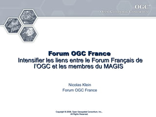 Forum français de l’OGC Intensifier les liens entre le Forum Français de l’OGC et les membres du MAGIS   Nicolas Klein Forum français de l’OGC Copyright © 2008, Open Geospatial Consortium, Inc.,  All Rights Reserved. 