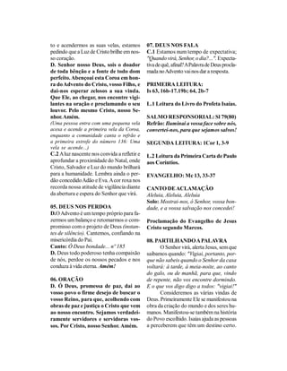 to e acendermos as suas velas, estamos        07. DEUS NOS FALA
pedindo que a Luz de Cristo brilhe em nos-    C.1 Estamos num tempo de expectativa;
so coração.                                   "Quando virá, Senhor, o dia?...". Expecta-
D. Senhor nosso Deus, sois o doador           tiva de quê, afinal? A Palavra de Deus procla-
de toda bênção e a fonte de todo dom          mada no Advento vai nos dar a resposta.
perfeito. Abençoai esta Coroa em hon-
ra do Advento do Cristo, vosso Filho, e       PRIMEIRA LEITURA:
dai-nos esperar zelosos a sua vinda.          Is 63, 16b-17.19b; 64, 2b-7
Que Ele, ao chegar, nos encontre vigi-
lantes na oração e proclamando o seu          L.1 Leitura do Livro do Profeta Isaías.
louvor. Pelo mesmo Cristo, nosso Se-
nhor. Amém.                                   SALMO RESPONSORIAL: Sl 79(80)
(Uma pessoa entra com uma pequena vela        Refrão: Iluminai a vossa face sobre nós,
acesa e acende a primeira vela da Coroa,      convertei-nos, para que sejamos salvos!
enquanto a comunidade canta o refrão e
a primeira estrofe do número 136: Uma         SEGUNDA LEITURA: 1Cor 1, 3-9
vela se acende...)
C.2 A luz nascente nos convida a refletir e   L.2 Leitura da Primeira Carta de Paulo
aprofundar a proximidade do Natal, onde       aos Coríntios.
Cristo, Salvador e Luz do mundo brilhará
para a humanidade. Lembra ainda o per-        EVANGELHO: Mc 13, 33-37
dão concedido Adão e Eva. A cor roxa nos
recorda nossa atitude de vigilância diante    CANTO DE ACLAMAÇÃO
da abertura e espera do Senhor que virá.      Aleluia, Aleluia, Aleluia
                                              Solo: Mostrai-nos, ó Senhor, vossa bon-
05. DEUS NOS PERDOA                           dade, e a vossa salvação nos concedei!
D.O Advento é um tempo próprio para fa-
zermos um balanço e retomarmos o com-         Proclamação do Evangelho de Jesus
promisso com o projeto de Deus (instan-       Cristo segundo Marcos.
tes de silêncio). Cantemos, confiando na
misericórdia do Pai.                          08. PARTILHANDO A PALAVRA
Canto: Ó Deus bondade... nº 185                     O Senhor virá, alerta Jesus, sem que
D. Deus todo poderoso tenha compaixão         saibamos quando: "Vigiai, portanto, por-
de nós, perdoe os nossos pecados e nos        que não sabeis quando o Senhor da casa
conduza à vida eterna. Amém!                  voltará: à tarde, à meia-noite, ao canto
                                              do galo, ou de manhã, para que, vindo
06. ORAÇÃO                                    de repente, não vos encontre dormindo.
D. Ó Deus, promessa de paz, dai ao            E o que vos digo digo a todos: "vigiai!"
vosso povo o firme desejo de buscar o               Consideremos as várias vindas de
vosso Reino, para que, acolhendo com          Deus. Primeiramente Ele se manifestou na
obras de paz e justiça o Cristo que vem       obra da criação do mundo e dos seres hu-
ao nosso encontro. Sejamos verdadei-          manos. Manifestou-se também na história
ramente servidores e servidoras vos-          do Povo escolhido. Isaías ajuda as pessoas
sos. Por Cristo, nosso Senhor. Amém.          a perceberem que têm um destino certo.
 