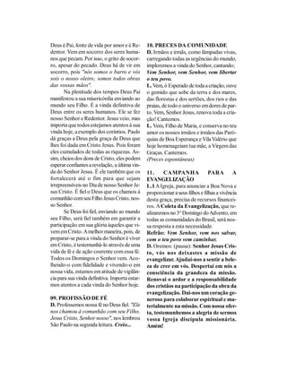 Deus é Pai, fonte de vida por amor e é Re-      10. PRECES DA COMUNIDADE
dentor. Vem em socorro dos seres huma-          D. Irmãos e irmãs, como lâmpadas vivas,
nos que pecam. Por isso, o grito de socor-      carregando todas as urgências do mundo,
ro, apesar do pecado. Deus há de vir em         imploremos a vinda do Senhor, cantando;
socorro, pois "nós somos o barro e vós          Vem Senhor, vem Senhor, vem libertar
sois o nosso oleiro; somos todos obras          o teu povo.
das vossas mãos".                               L. Vem, ó Esperado de toda a criação; ouve
       Na plenitude dos tempos Deus Pai         o gemido que sobe da terra e dos mares,
manifestou a sua misericórdia enviando ao       das florestas e dos sertões, dos rios e das
mundo seu Filho. É a vinda definitiva de        praias, de todo o universo em dores de par-
Deus entre os seres humanos. Ele se fez         to. Vem, Senhor Jesus, renova toda a cria-
nosso Senhor e Redentor. Jesus veio, mas        ção! Cantemos.
importa que todos estejamos atentos à sua       L. Vem, Filho de Maria, e conserva no teu
vinda hoje, a exemplo dos coríntios. Paulo      amor os nossos irmãos e irmãos das Paró-
dá graças a Deus pela graça de Deus que         quias de Boa Esperança e Vila Valério que
lhes foi dada em Cristo Jesus. Pois foram       hoje homenageiam tua mãe, a Virgem das
eles cumulados de todas as riquezas. As-        Graças. Cantemos.
sim, cheios dos dons de Cristo, eles podem      (Preces espontâneas)
esperar confiantes a revelação, a última vin-
da do Senhor Jesus. É ele também que os         11.     CAMPANHA                PARA        A
fortalecerá até o fim para que sejam            EVANGELIZAÇÃO
irrepreensíveis no Dia de nosso Senhor Je-      L.1 A Igreja, para anunciar a Boa Nova e
sus Cristo. É fiel o Deus que os chamou à       proporcionar a seus filhos e filhas a vivência
comunhão com seu Filho Jesus Cristo, nos-       desta graça, precisa de recursos financei-
so Senhor.                                      ros. A Coleta da Evangelização, que re-
       Se Deus foi fiel, enviando ao mundo      alizaremos no 3° Domingo do Advento, em
seu Filho, será fiel também em garantir a       todas as comunidades do Brasil, será nos-
participação em sua glória àqueles que vi-      sa resposta a esta necessidade.
vem em Cristo. A melhor maneira, pois, de       Refrão: Vem Senhor, vem nos salvar,
preparar-se para a vinda do Senhor é viver      com o teu povo vem caminhar.
em Cristo, é testemunhá-lo através de uma       D. Oremos: (pausa): Senhor Jesus Cris-
vida de fé e de ação coerente com essa fé.      to, vós nos deixastes a missão de
Todos os Domingos o Senhor vem. Aco-            evangelizar. Ajudai-nos a sentir a bele-
lhendo-o com fidelidade e vivendo-o em          za de crer em vós. Despertai em nós a
nossa vida, estamos em atitude de vigilân-      consciência da grandeza da missão.
cia para sua vinda definitiva. Importa estar-   Renovai o ardor e a responsabilidade
mos atentos a cada vinda do Senhor hoje.        dos cristãos na participação da obra da
                                                evangelização. Dai-nos um coração ge-
09. PROFISSÃO DE FÉ                             neroso para colaborar espiritual e ma-
D. Professemos nossa fé no Deus fiel. "Ele      terialmente na missão. Com nossa ofer-
nos chamou à comunhão com seu Filho,            ta, testemunhemos a alegria de sermos
Jesus Cristo, Senhor nosso", nos lembrou        vossa Igreja discípula missionária.
São Paulo na segunda leitura. Creio...          Amém!
 