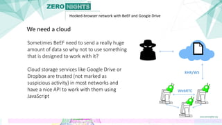 Hooked-browser network with BeEF and Google Drive
Sometimes BeEF need to send a really huge
amount of data so why not to use something
that is designed to work with it?
Cloud storage services like Google Drive or
Dropbox are trusted (not marked as
suspicious activity) in most networks and
have a nice API to work with them using
JavaScript
We need a cloud
WebRTC
XHR/WS
 