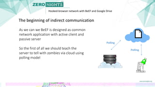 Hooked-browser network with BeEF and Google Drive
As we can we BeEF is designed as common
network application with active client and
passive server
So the first of all we should teach the
server to tell with zombies via cloud using
polling model
The beginning of indirect communication
Polling
Polling
 