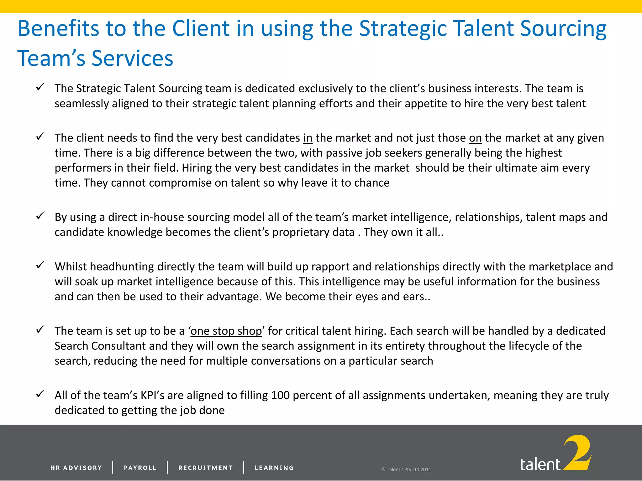 © Talent2 Pty Ltd 2011
Benefits to the Client in using the Strategic Talent Sourcing
Team’s Services
 The Strategic Talent Sourcing team is dedicated exclusively to the client’s business interests. The team is
seamlessly aligned to their strategic talent planning efforts and their appetite to hire the very best talent
 The client needs to find the very best candidates in the market and not just those on the market at any given
time. There is a big difference between the two, with passive job seekers generally being the highest
performers in their field. Hiring the very best candidates in the market should be their ultimate aim every
time. They cannot compromise on talent so why leave it to chance
 By using a direct in-house sourcing model all of the team’s market intelligence, relationships, talent maps and
candidate knowledge becomes the client’s proprietary data . They own it all..
 Whilst headhunting directly the team will build up rapport and relationships directly with the marketplace and
will soak up market intelligence because of this. This intelligence may be useful information for the business
and can then be used to their advantage. We become their eyes and ears..
 The team is set up to be a ‘one stop shop’ for critical talent hiring. Each search will be handled by a dedicated
Search Consultant and they will own the search assignment in its entirety throughout the lifecycle of the
search, reducing the need for multiple conversations on a particular search
 All of the team’s KPI’s are aligned to filling 100 percent of all assignments undertaken, meaning they are truly
dedicated to getting the job done
 