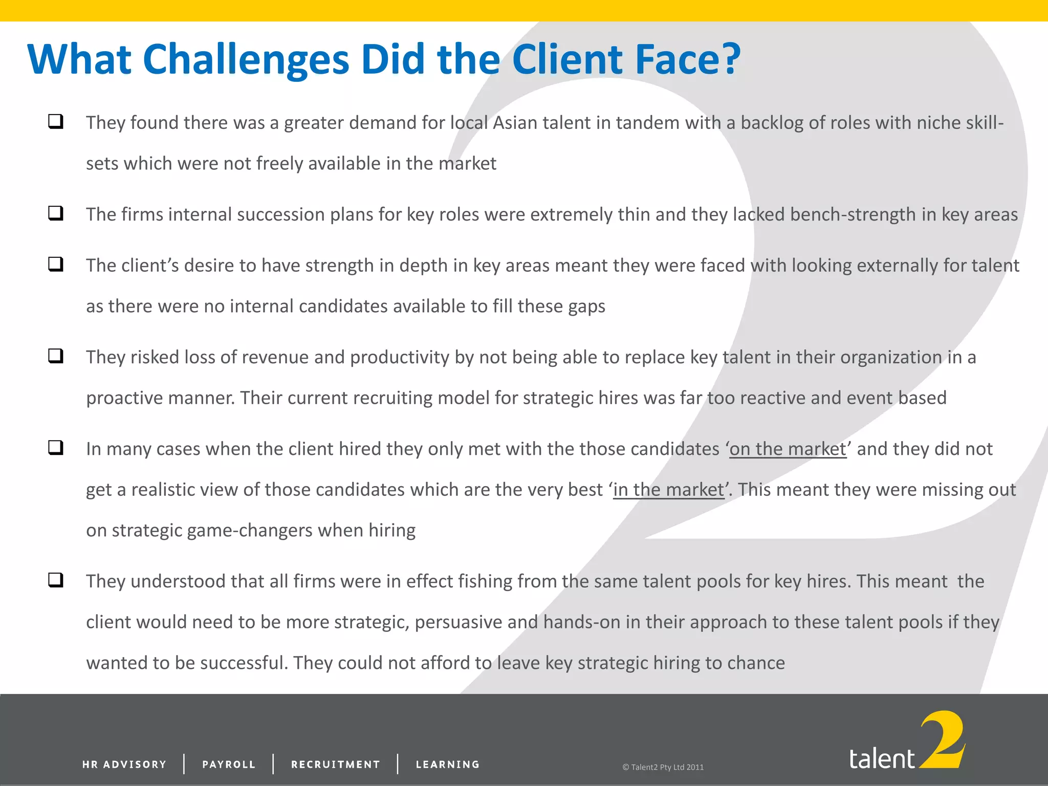 © Talent2 Pty Ltd 2011
What Challenges Did the Client Face?
 They found there was a greater demand for local Asian talent in tandem with a backlog of roles with niche skill-
sets which were not freely available in the market
 The firms internal succession plans for key roles were extremely thin and they lacked bench-strength in key areas
 The client’s desire to have strength in depth in key areas meant they were faced with looking externally for talent
as there were no internal candidates available to fill these gaps
 They risked loss of revenue and productivity by not being able to replace key talent in their organization in a
proactive manner. Their current recruiting model for strategic hires was far too reactive and event based
 In many cases when the client hired they only met with the those candidates ‘on the market’ and they did not
get a realistic view of those candidates which are the very best ‘in the market’. This meant they were missing out
on strategic game-changers when hiring
 They understood that all firms were in effect fishing from the same talent pools for key hires. This meant the
client would need to be more strategic, persuasive and hands-on in their approach to these talent pools if they
wanted to be successful. They could not afford to leave key strategic hiring to chance
 
