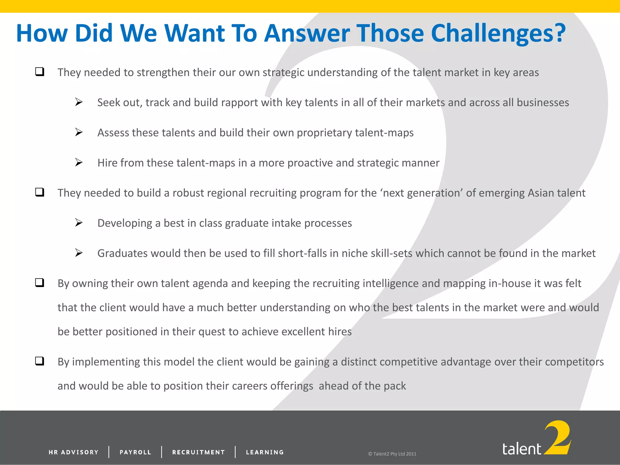 © Talent2 Pty Ltd 2011
How Did We Want To Answer Those Challenges?
 They needed to strengthen their our own strategic understanding of the talent market in key areas
 Seek out, track and build rapport with key talents in all of their markets and across all businesses
 Assess these talents and build their own proprietary talent-maps
 Hire from these talent-maps in a more proactive and strategic manner
 They needed to build a robust regional recruiting program for the ‘next generation’ of emerging Asian talent
 Developing a best in class graduate intake processes
 Graduates would then be used to fill short-falls in niche skill-sets which cannot be found in the market
 By owning their own talent agenda and keeping the recruiting intelligence and mapping in-house it was felt
that the client would have a much better understanding on who the best talents in the market were and would
be better positioned in their quest to achieve excellent hires
 By implementing this model the client would be gaining a distinct competitive advantage over their competitors
and would be able to position their careers offerings ahead of the pack
 