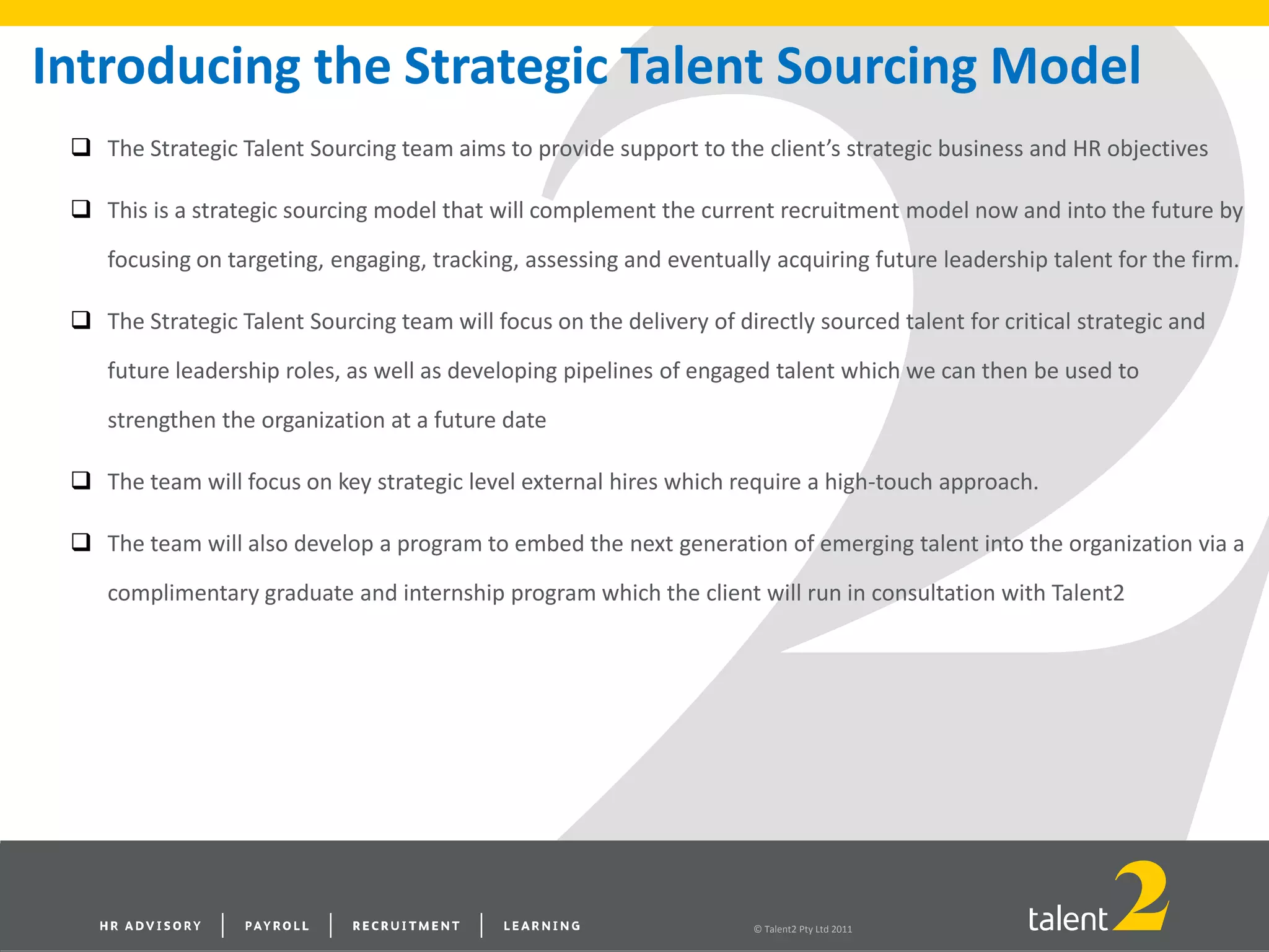 © Talent2 Pty Ltd 2011
 The Strategic Talent Sourcing team aims to provide support to the client’s strategic business and HR objectives
 This is a strategic sourcing model that will complement the current recruitment model now and into the future by
focusing on targeting, engaging, tracking, assessing and eventually acquiring future leadership talent for the firm.
 The Strategic Talent Sourcing team will focus on the delivery of directly sourced talent for critical strategic and
future leadership roles, as well as developing pipelines of engaged talent which we can then be used to
strengthen the organization at a future date
 The team will focus on key strategic level external hires which require a high-touch approach.
 The team will also develop a program to embed the next generation of emerging talent into the organization via a
complimentary graduate and internship program which the client will run in consultation with Talent2
Introducing the Strategic Talent Sourcing Model
 