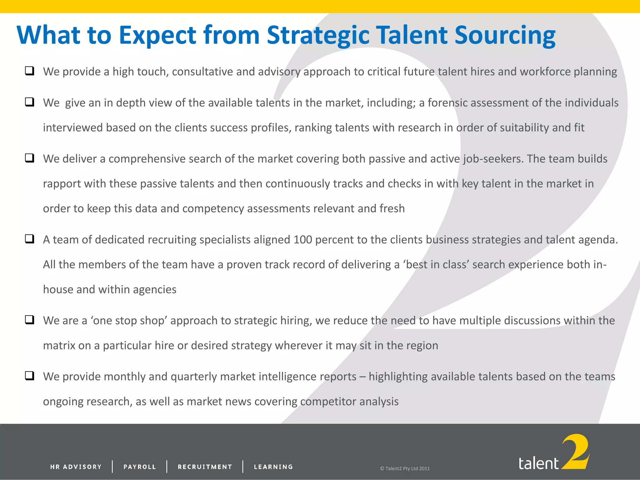 © Talent2 Pty Ltd 2011
 We provide a high touch, consultative and advisory approach to critical future talent hires and workforce planning
 We give an in depth view of the available talents in the market, including; a forensic assessment of the individuals
interviewed based on the clients success profiles, ranking talents with research in order of suitability and fit
 We deliver a comprehensive search of the market covering both passive and active job-seekers. The team builds
rapport with these passive talents and then continuously tracks and checks in with key talent in the market in
order to keep this data and competency assessments relevant and fresh
 A team of dedicated recruiting specialists aligned 100 percent to the clients business strategies and talent agenda.
All the members of the team have a proven track record of delivering a ‘best in class’ search experience both in-
house and within agencies
 We are a ‘one stop shop’ approach to strategic hiring, we reduce the need to have multiple discussions within the
matrix on a particular hire or desired strategy wherever it may sit in the region
 We provide monthly and quarterly market intelligence reports – highlighting available talents based on the teams
ongoing research, as well as market news covering competitor analysis
What to Expect from Strategic Talent Sourcing
 