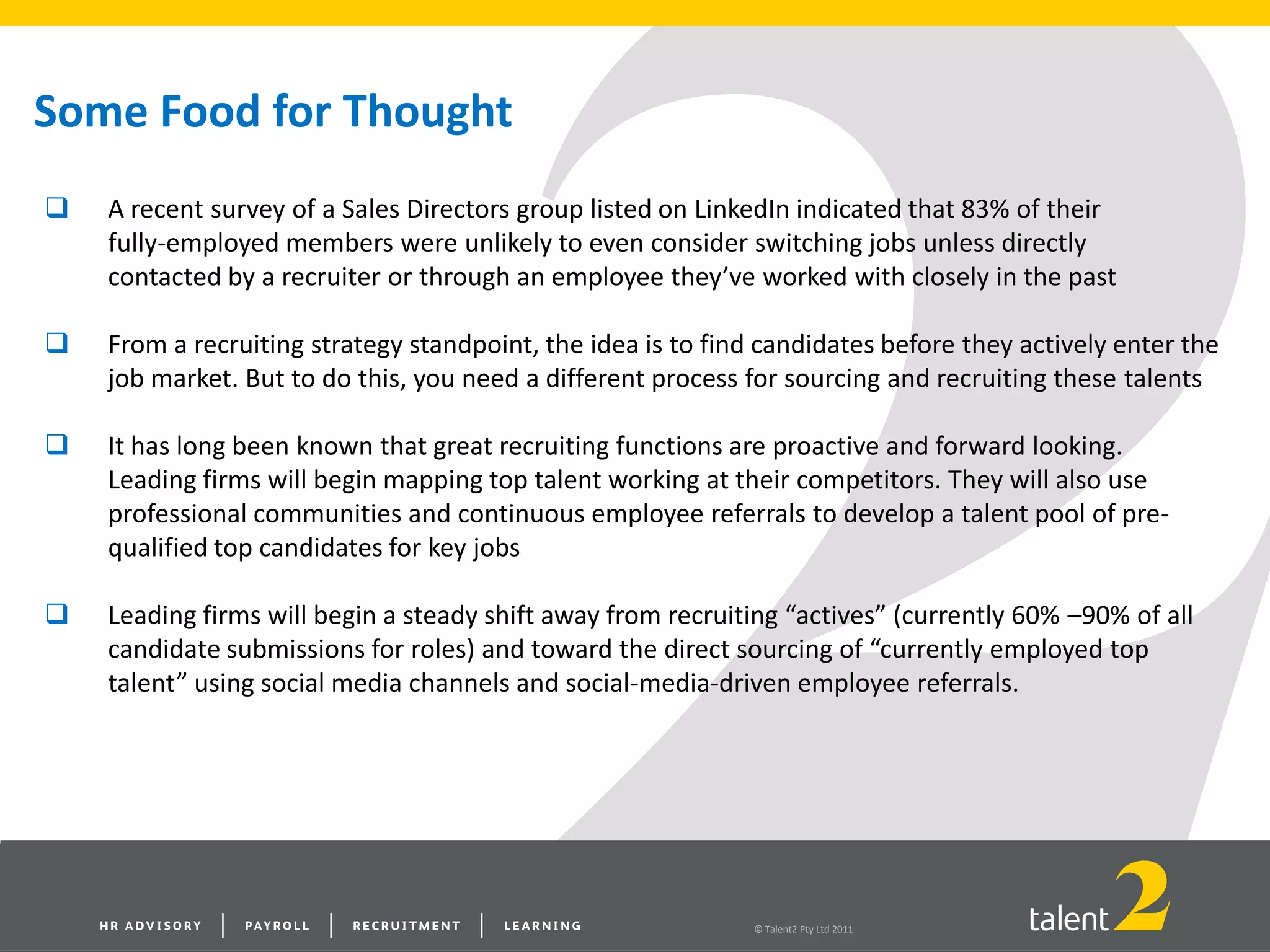 © Talent2 Pty Ltd 2011
Some Food for Thought
 A recent survey of a Sales Directors group listed on LinkedIn indicated that 83% of their
fully-employed members were unlikely to even consider switching jobs unless directly
contacted by a recruiter or through an employee they’ve worked with closely in the past
 From a recruiting strategy standpoint, the idea is to find candidates before they actively enter the
job market. But to do this, you need a different process for sourcing and recruiting these talents
 It has long been known that great recruiting functions are proactive and forward looking.
Leading firms will begin mapping top talent working at their competitors. They will also use
professional communities and continuous employee referrals to develop a talent pool of pre-
qualified top candidates for key jobs
 Leading firms will begin a steady shift away from recruiting “actives” (currently 60% –90% of all
candidate submissions for roles) and toward the direct sourcing of “currently employed top
talent” using social media channels and social-media-driven employee referrals.
 