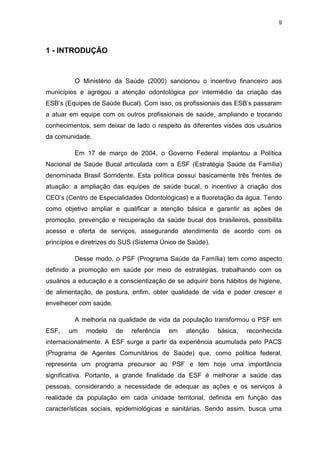 9
1 - INTRODUÇÃO
O Ministério da Saúde (2000) sancionou o incentivo financeiro aos
municípios e agregou a atenção odontológica por intermédio da criação das
ESB’s (Equipes de Saúde Bucal). Com isso, os profissionais das ESB’s passaram
a atuar em equipe com os outros profissionais de saúde, ampliando e trocando
conhecimentos, sem deixar de lado o respeito às diferentes visões dos usuários
da comunidade.
Em 17 de março de 2004, o Governo Federal implantou a Política
Nacional de Saúde Bucal articulada com a ESF (Estratégia Saúde da Família)
denominada Brasil Sorridente. Esta política possui basicamente três frentes de
atuação: a ampliação das equipes de saúde bucal, o incentivo à criação dos
CEO’s (Centro de Especialidades Odontológicas) e a fluoretação da água. Tendo
como objetivo ampliar e qualificar a atenção básica e garantir as ações de
promoção, prevenção e recuperação da saúde bucal dos brasileiros, possibilita
acesso e oferta de serviços, assegurando atendimento de acordo com os
princípios e diretrizes do SUS (Sistema Único de Saúde).
Desse modo, o PSF (Programa Saúde da Família) tem como aspecto
definido a promoção em saúde por meio de estratégias, trabalhando com os
usuários a educação e a conscientização de se adquirir bons hábitos de higiene,
de alimentação, de postura, enfim, obter qualidade de vida e poder crescer e
envelhecer com saúde.
A melhoria na qualidade de vida da população transformou o PSF em
ESF, um modelo de referência em atenção básica, reconhecida
internacionalmente. A ESF surge a partir da experiência acumulada pelo PACS
(Programa de Agentes Comunitários de Saúde) que, como política federal,
representa um programa precursor ao PSF e tem hoje uma importância
significativa. Portanto, a grande finalidade da ESF é melhorar a saúde das
pessoas, considerando a necessidade de adequar as ações e os serviços à
realidade da população em cada unidade territorial, definida em função das
características sociais, epidemiológicas e sanitárias. Sendo assim, busca uma
 