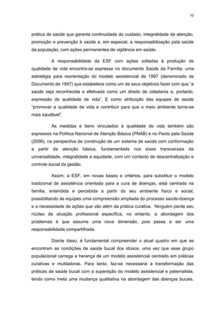 10
prática de saúde que garanta continuidade do cuidado, integralidade da atenção,
promoção e prevenção à saúde e, em especial, a responsabilização pela saúde
da população, com ações permanentes de vigilância em saúde.
A responsabilidade da ESF com ações voltadas à produção de
qualidade de vida encontra-se expressa no documento Saúde da Família: uma
estratégia para reorientação do modelo assistencial de 1997 (denominado de
Documento de 1997) que estabelece como um de seus objetivos fazer com que “a
saúde seja reconhecida e efetivada como um direito de cidadania e, portanto,
expressão de qualidade de vida”. E como atribuição das equipes de saúde
“promover a qualidade de vida e contribuir para que o meio ambiente torne-se
mais saudável”.
As medidas e bens vinculados à qualidade de vida também são
expressos na Política Nacional de Atenção Básica (PNAB) e no Pacto pela Saúde
(2006), na perspectiva de construção de um sistema de saúde com conformação
a partir da atenção básica, fundamentada nos eixos transversais da
universalidade, integralidade e equidade, com um contexto de descentralização e
controle social da gestão.
Assim, a ESF, em novas bases e critérios, para substituir o modelo
tradicional de assistência orientado para a cura de doenças, está centrada na
família, entendida e percebida a partir do seu ambiente físico e social,
possibilitando às equipes uma compreensão ampliada do processo saúde-doença
e a necessidade de ações que vão além da prática curativa. Ninguém perde seu
núcleo de atuação profissional específica, no entanto, a abordagem dos
problemas é que assume uma nova dimensão, pois passa a ser uma
responsabilidade compartilhada.
Diante disso, é fundamental compreender o atual quadro em que se
encontram as condições de saúde bucal dos idosos, uma vez que esse grupo
populacional carrega a herança de um modelo assistencial centrado em práticas
curativas e mutiladoras. Para tanto, faz-se necessária a transformação das
práticas de saúde bucal com a superação do modelo assistencial e paternalista,
tendo como meta uma mudança qualitativa na abordagem das doenças bucais,
 