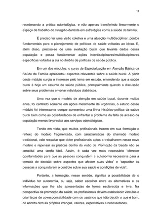 11
reordenando a prática odontológica, e não apenas transferindo linearmente o
espaço de trabalho do cirurgião-dentista em estratégias como a saúde da família.
É preciso ter uma visão coletiva e uma atuação multidisciplinar, pontos
fundamentais para o planejamento de políticas de saúde voltadas ao idoso. E,
além disso, precisa-se de uma avaliação bucal que levante dados dessa
população e possa fundamentar ações interdisciplinares/multidisciplinares
específicas voltadas a ela no âmbito de políticas de saúde pública.
Em um dos módulos, o curso de Especialização em Atenção Básica da
Saúde da Família apresentou aspectos relevantes sobre a saúde bucal. A partir
deste módulo surgiu o interesse pelo tema em estudo, entendendo que a saúde
bucal é hoje um assunto de saúde pública, principalmente quando a discussão
sobre seus problemas envolve indivíduos diabéticos.
Uma vez que o modelo de atenção em saúde bucal, durante muitos
anos, foi centrado somente em ações meramente de urgências, o estudo desse
módulo foi interessante porque apresentou uma linha histórico-política da saúde
bucal bem como as possibilidades de enfrentar o problema da falta de acesso da
população menos favorecida aos serviços odontológicos.
Tendo em vista, que muitos profissionais trazem em sua formação o
reflexo do modelo fragmentado, com características do chamado modelo
tradicional, vale ressaltar que obter profissionais aptos a trabalharem nesse novo
modelo e repensar as práticas dentro da visão de Promoção da Saúde não se
constitui uma tarefa fácil. Assim, é cada vez mais necessário “oferecer
oportunidades para que as pessoas conquistem a autonomia necessária para a
tomada de decisão sobre aspectos que afetam suas vidas” e “capacitar as
pessoas a conquistarem o controle sobre sua saúde e condições de vida”.
Portanto, a formação, nesse sentido, significa a possibilidade de o
indivíduo ter autonomia, ou seja, saber escolher entre as alternativas e as
informações que lhe são apresentadas de forma esclarecida e livre. Na
perspectiva da promoção da saúde, os profissionais devem estabelecer vínculos e
criar laços de co-responsabilidade com os usuários que irão decidir o que é bom,
de acordo com as próprias crenças, valores, expectativas e necessidades.
 