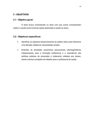 14
3 - OBJETIVOS
3.1 - Objetivo geral:
O texto busca compreender ou fazer com que outros compreendam
melhor a saúde bucal incluindo ações destinadas à saúde do idoso.
3.2 - Objetivos específicos:
Identificar os aspectos biopsicossociais do público idoso para direcionar
uma atenção voltada às necessidades amplas.
Entender as atividades preventivas educacionais odontogeriátricas
indispensáveis para a formação profissional e a importância das
políticas públicas de prevenção e tratamento voltadas aos idosos,
dando maiores condições de trabalho para o profissional de saúde.
 