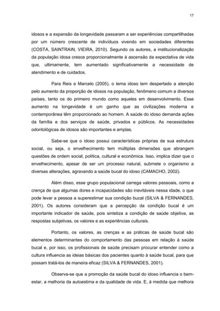 17
idosos e a expansão da longevidade passaram a ser experiências compartilhadas
por um número crescente de indivíduos vivendo em sociedades diferentes
(COSTA, SAINTRAIN, VIEIRA, 2010). Segundo os autores, a institucionalização
da população idosa cresce proporcionalmente à ascensão da expectativa de vida
que, ultimamente, tem aumentado significativamente a necessidade de
atendimento e de cuidados.
Para Reis e Marcelo (2005), o tema idoso tem despertado a atenção
pelo aumento da proporção de idosos na população, fenômeno comum a diversos
países, tanto os do primeiro mundo como aqueles em desenvolvimento. Esse
aumento na longevidade é um ganho que as civilizações moderna e
contemporânea têm proporcionado ao homem. A saúde do idoso demanda ações
da família e dos serviços de saúde, privados e públicos. As necessidades
odontológicas de idosos são importantes e amplas.
Sabe-se que o idoso possui características próprias de sua estrutura
social, ou seja, o envelhecimento tem múltiplas dimensões que abrangem
questões de ordem social, política, cultural e econômica. Isso, implica dizer que o
envelhecimento, apesar de ser um processo natural, submete o organismo a
diversas alterações, agravando a saúde bucal do idoso (CAMACHO, 2002).
Além disso, esse grupo populacional carrega valores pessoais, como a
crença de que algumas dores e incapacidades são inevitáveis nessa idade, o que
pode levar a pessoa a superestimar sua condição bucal (SILVA & FERNANDES,
2001). Os autores consideram que a percepção da condição bucal é um
importante indicador de saúde, pois sintetiza a condição de saúde objetiva, as
respostas subjetivas, os valores e as experiências culturais.
Portanto, os valores, as crenças e as práticas de saúde bucal são
elementos determinantes do comportamento das pessoas em relação à saúde
bucal e, por isso, os profissionais de saúde precisam procurar entender como a
cultura influencia as ideias básicas dos pacientes quanto à saúde bucal, para que
possam tratá-los de maneira eficaz (SILVA & FERNANDES, 2001).
Observa-se que a promoção da saúde bucal do idoso influencia o bem-
estar, a melhoria da autoestima e da qualidade de vida. E, à medida que melhora
 