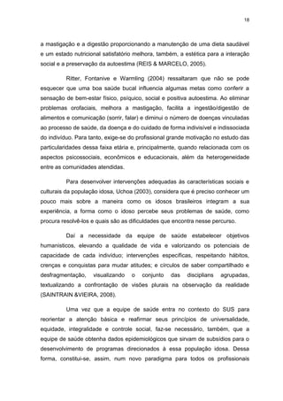 18
a mastigação e a digestão proporcionando a manutenção de uma dieta saudável
e um estado nutricional satisfatório melhora, também, a estética para a interação
social e a preservação da autoestima (REIS & MARCELO, 2005).
Ritter, Fontanive e Warmling (2004) ressaltaram que não se pode
esquecer que uma boa saúde bucal influencia algumas metas como conferir a
sensação de bem-estar físico, psíquico, social e positiva autoestima. Ao eliminar
problemas orofaciais, melhora a mastigação, facilita a ingestão/digestão de
alimentos e comunicação (sorrir, falar) e diminui o número de doenças vinculadas
ao processo de saúde, da doença e do cuidado de forma indivisível e indissociada
do indivíduo. Para tanto, exige-se do profissional grande motivação no estudo das
particularidades dessa faixa etária e, principalmente, quando relacionada com os
aspectos psicossociais, econômicos e educacionais, além da heterogeneidade
entre as comunidades atendidas.
Para desenvolver intervenções adequadas às características sociais e
culturais da população idosa, Uchoa (2003), considera que é preciso conhecer um
pouco mais sobre a maneira como os idosos brasileiros integram a sua
experiência, a forma como o idoso percebe seus problemas de saúde, como
procura resolvê-los e quais são as dificuldades que encontra nesse percurso.
Daí a necessidade da equipe de saúde estabelecer objetivos
humanisticos, elevando a qualidade de vida e valorizando os potenciais de
capacidade de cada indivíduo; intervenções específicas, respeitando hábitos,
crenças e conquistas para mudar atitudes; e círculos de saber compartilhado e
desfragmentação, visualizando o conjunto das disciplians agrupadas,
textualizando a confrontação de visões plurais na observação da realidade
(SAINTRAIN &VIEIRA, 2008).
Uma vez que a equipe de saúde entra no contexto do SUS para
reorientar a atenção básica e reafirmar seus princípios de universalidade,
equidade, integralidade e controle social, faz-se necessário, também, que a
equipe de saúde obtenha dados epidemiológicos que sirvam de subsídios para o
desenvolvimento de programas direcionados à essa população idosa. Dessa
forma, constitui-se, assim, num novo paradigma para todos os profissionais
 