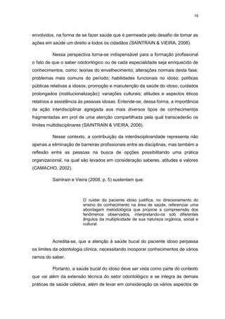 19
envolvidos, na forma de se fazer saúde que é permeada pelo desafio de tornar as
ações em saúde um direito a todos os cidadãos (SAINTRAIN & VIEIRA, 2008).
Nessa perspectiva torna-se indispensável para a formação profissional
o fato de que o saber odotonlógico ou de cada especialidade seja enriquecido de
conhecimentos, como: teorias do envelhecimento; alterações normais desta fase;
problemas mais comuns do período; habilidades funcionais no idoso; políticas
públicas relativas a idosos; promoção e manutenção da saúde do idoso; cuidados
prolongados (institucionalização); variações culturais; atitudes e aspectos éticos
relativos a assistência às pessoas idosas. Entende-se, dessa forma, a importância
da ação interdisciplinar agregada aos mais diversos tipos de conhecimentos
fragmentadas em prol de uma atenção compartilhada pela qual transcederão os
limites multidisciplinares (SAINTRAIN & VIEIRA, 2008).
Nesse contexto, a contribuição da interdisciplinaridade representa não
apenas a eliminação de barreiras profissionais entre as disciplinas, mas também a
reflexão entre as pessoas na busca de opções possibilitando uma prática
organizacional, na qual são levados em consideração saberes, atitudes e valores
(CAMACHO, 2002).
Saintrain e Vieira (2008, p. 5) sustentam que:
O cuidar do paciente idoso justifica, no direcionamento do
ensino do conhecimento na área de saúde, referenciar uma
abordagem metodológica que propicie a compreensão dos
fenômenos observados, interpretando-os sob diferentes
ângulos da multiplicidade de sua natureza orgânica, social e
cultural.
Acredita-se, que a atenção à saúde bucal do paciente idoso perpassa
os limites da odontologia clínica, necessitando incoporar conhecimentos de vários
ramos do saber.
Portanto, a saúde bucal do idoso deve ser vista como parte do contexto
que vai além da extensão técnica do setor odontológico e se integra às demais
práticas de saúde coletiva, além de levar em consideração os vários aspectos de
 