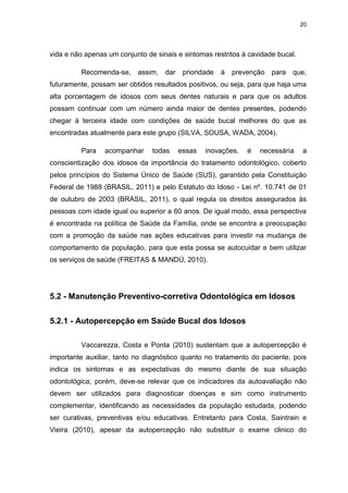 20
vida e não apenas um conjunto de sinais e sintomas restritos à cavidade bucal.
Recomenda-se, assim, dar prioridade à prevenção para que,
futuramente, possam ser obtidos resultados positivos, ou seja, para que haja uma
alta porcentagem de idosos com seus dentes naturais e para que os adultos
possam continuar com um número ainda maior de dentes presentes, podendo
chegar à terceira idade com condições de saúde bucal melhores do que as
encontradas atualmente para este grupo (SILVA, SOUSA, WADA, 2004).
Para acompanhar todas essas inovações, é necessária a
conscientização dos idosos da importância do tratamento odontológico, coberto
pelos princípios do Sistema Único de Saúde (SUS), garantido pela Constituição
Federal de 1988 (BRASIL, 2011) e pelo Estatuto do Idoso - Lei nº. 10.741 de 01
de outubro de 2003 (BRASIL, 2011), o qual regula os direitos assegurados às
pessoas com idade igual ou superior a 60 anos. De igual modo, essa perspectiva
é encontrada na política de Saúde da Família, onde se encontra a preocupação
com a promoção da saúde nas ações educativas para investir na mudança de
comportamento da população, para que esta possa se autocuidar e bem utilizar
os serviços de saúde (FREITAS & MANDÚ, 2010).
5.2 - Manutenção Preventivo-corretiva Odontológica em Idosos
5.2.1 - Autopercepção em Saúde Bucal dos Idosos
Vaccarezza, Costa e Ponta (2010) sustentam que a autopercepção é
importante auxiliar, tanto no diagnóstico quanto no tratamento do paciente, pois
indica os sintomas e as expectativas do mesmo diante de sua situação
odontológica; porém, deve-se relevar que os indicadores da autoavaliação não
devem ser utilizados para diagnosticar doenças e sim como instrumento
complementar, identificando as necessidades da população estudada, podendo
ser curativas, preventivas e/ou educativas. Entretanto para Costa, Saintrain e
Vieira (2010), apesar da autopercepção não substituir o exame clinico do
 