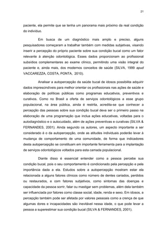 21
paciente, ela permite que se tenha um panorama mais próximo da real condição
do indivíduo.
Em busca de um diagnóstico mais amplo e preciso, alguns
pesquisadores começaram a trabalhar também com medidas subjetivas, visando
inserir a percepção do próprio paciente sobre sua condição bucal como um fator
relevante à atenção odontológica. Esses dados proporcionam ao profissional
subsídios complementares ao exame clínico, permitindo uma visão integral do
paciente e, ainda mais, dos modernos conceitos de saúde (SILVA, 1999 apud
VACCAREZZA, COSTA, PONTA, 2010).
Analisar a autopercepção da saúde bucal de idosos possibilita adquirir
dados imprescindíveis para melhor orientar os profissionais nas ações de saúde e
elaboração de políticas públicas como programas educativos, preventivos e
curativos. Como no Brasil a oferta de serviços odontológicos a esse grupo
populacional, na área pública, ainda é restrita, acredita-se que conhecer a
percepção das pessoas sobre sua condição bucal deva ser o primeiro passo na
elaboração de uma programação que inclua ações educativas, voltadas para o
autodiagnóstico e o autocuidado, além de ações preventivas e curativas (SILVA &
FERNANDES, 2001). Ainda segundo os autores, um aspecto importante a ser
considerado é o da autopercepção, onde as atitudes individuais poderão levar à
mudança de comportamento de uma comunidade, de forma que indicadores
desta autopercepção se constituam em importante ferramenta para a implantação
de serviços odontológicos voltados para esta camada populacional.
Diante disso é essencial entender como a pessoa percebe sua
condição bucal, pois o seu comportamento é condicionado pela percepção e pela
importância dada a ela. Estudos sobre a autopercepção mostram estar ela
relacionada a alguns fatores clínicos como número de dentes cariados, perdidos
ou restaurados, e com fatores subjetivos, como sintomas das doenças e
capacidade da pessoa sorrir, falar ou mastigar sem problemas, além dela também
ser influenciada por fatores como classe social, idade, renda e sexo. Em idosos, a
percepção também pode ser afetada por valores pessoais como a crença de que
algumas dores e incapacidades são inevitável nessa idade, o que pode levar a
pessoa a superestimar sua condição bucal (SILVA & FERNANDES, 2001).
 