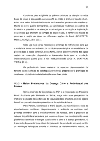 23
Conclui-se, pela exigência de políticas públicas de atenção à saúde
bucal do idoso, a adequação, ao seu perfil, de modo a promover saúde e bem-
estar para todos, indiscriminadamente, no irreversível processo de envelhecer.
Diante do novo quadro demográfico, as significativas mudanças no padrão de
incidência e prevalência de doenças bucais exigem a concepção e implantação
de políticas que orientem os serviços de saúde bucal, a honrar sua missão de
promover a saúde do idoso nas diferentes regiões do Brasil (BENEDETTI,
MELLO, GONÇALVES, 2007).
Cada vez mais se faz necessário o emprego de instrumentos para que
a sociedade tenha conhecimento da condição epidemiológica da saúde bucal da
pessoa idosa e possa contribuir, dessa forma, para o desenvolvimento das ações
sociais de prevenção, diagnóstico e intervenção tanto para a população
institucionalizada quanto para a não institucionalizada (COSTA, SAINTRAIN,
VIEIRA, 2010).
Os profissionais devem conhecer os aspectos biopsicossociais da
terceira idade e através de estratégias preventivas, proporcionar a promoção de
saúde com o intuito da qualidade de vida nesta faixa etária.
5.2.2 - Meios Preventivos da Doença Cárie e Periodontal dos
Idosos
Com a inserção da Odontologia no PSF e a implantação do Programa
Brasil Sorridente pelo Ministério da Saúde, surge uma nova perspectiva de
melhorar a situação de saúde bucal da população idosa brasileira, onde se espera
benefícios por meio de ações preventivas e de reabilitação bucal.
Para Pereira, Montenegro e Flório (2009), as manifestações orais do
envelhecimento modificam bioquimicamente o ambiente na cavidade oral,
podendo contribuir para o desenvolvimento da halitose, para a produção de
saburra lingual (placa bacteriana que recobre a língua) que possivelmente causa
problemas sistêmicos e doenças bucais como a cárie e a doença periodontal. O
tratamento do paciente idoso difere do tratamento da população, em geral, devido
às mudanças fisiológicas durante o processo de envelhecimento natural, da
 