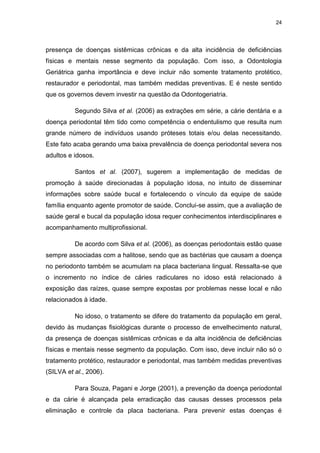 24
presença de doenças sistêmicas crônicas e da alta incidência de deficiências
físicas e mentais nesse segmento da população. Com isso, a Odontologia
Geriátrica ganha importância e deve incluir não somente tratamento protético,
restaurador e periodontal, mas também medidas preventivas. E é neste sentido
que os governos devem investir na questão da Odontogeriatria.
Segundo Silva et al. (2006) as extrações em série, a cárie dentária e a
doença periodontal têm tido como competência o endentulismo que resulta num
grande número de indivíduos usando próteses totais e/ou delas necessitando.
Este fato acaba gerando uma baixa prevalência de doença periodontal severa nos
adultos e idosos.
Santos et al. (2007), sugerem a implementação de medidas de
promoção à saúde direcionadas à população idosa, no intuito de disseminar
informações sobre saúde bucal e fortalecendo o vínculo da equipe de saúde
família enquanto agente promotor de saúde. Conclui-se assim, que a avaliação de
saúde geral e bucal da população idosa requer conhecimentos interdisciplinares e
acompanhamento multiprofissional.
De acordo com Silva et al. (2006), as doenças periodontais estão quase
sempre associadas com a halitose, sendo que as bactérias que causam a doença
no periodonto também se acumulam na placa bacteriana lingual. Ressalta-se que
o incremento no índice de cáries radiculares no idoso está relacionado à
exposição das raízes, quase sempre expostas por problemas nesse local e não
relacionados à idade.
No idoso, o tratamento se difere do tratamento da população em geral,
devido às mudanças fisiológicas durante o processo de envelhecimento natural,
da presença de doenças sistêmicas crônicas e da alta incidência de deficiências
físicas e mentais nesse segmento da população. Com isso, deve incluir não só o
tratamento protético, restaurador e periodontal, mas também medidas preventivas
(SILVA et al., 2006).
Para Souza, Pagani e Jorge (2001), a prevenção da doença periodontal
e da cárie é alcançada pela erradicação das causas desses processos pela
eliminação e controle da placa bacteriana. Para prevenir estas doenças é
 