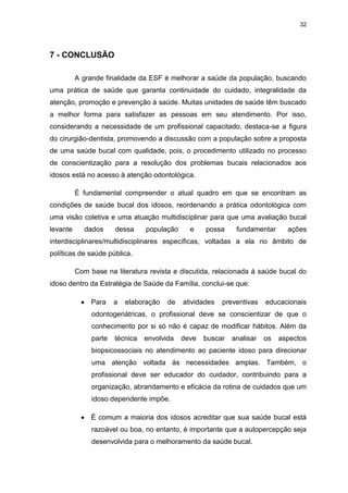 32
7 - CONCLUSÃO
A grande finalidade da ESF é melhorar a saúde da população, buscando
uma prática de saúde que garanta continuidade do cuidado, integralidade da
atenção, promoção e prevenção à saúde. Muitas unidades de saúde têm buscado
a melhor forma para satisfazer as pessoas em seu atendimento. Por isso,
considerando a necessidade de um profissional capacitado, destaca-se a figura
do cirurgião-dentista, promovendo a discussão com a população sobre a proposta
de uma saúde bucal com qualidade, pois, o procedimento utilizado no processo
de conscientização para a resolução dos problemas bucais relacionados aos
idosos está no acesso à atenção odontológica.
É fundamental compreender o atual quadro em que se encontram as
condições de saúde bucal dos idosos, reordenando a prática odontológica com
uma visão coletiva e uma atuação multidisciplinar para que uma avaliação bucal
levante dados dessa população e possa fundamentar ações
interdisciplinares/multidisciplinares específicas, voltadas a ela no âmbito de
políticas de saúde pública.
Com base na literatura revista e discutida, relacionada à saúde bucal do
idoso dentro da Estratégia de Saúde da Família, conclui-se que:
Para a elaboração de atividades preventivas educacionais
odontogeriátricas, o profissional deve se conscientizar de que o
conhecimento por si só não é capaz de modificar hábitos. Além da
parte técnica envolvida deve buscar analisar os aspectos
biopsicossociais no atendimento ao paciente idoso para direcionar
uma atenção voltada às necessidades amplas. Também, o
profissional deve ser educador do cuidador, contribuindo para a
organização, abrandamento e eficácia da rotina de cuidados que um
idoso dependente impõe.
É comum a maioria dos idosos acreditar que sua saúde bucal está
razoável ou boa, no entanto, é importante que a autopercepção seja
desenvolvida para o melhoramento da saúde bucal.
 