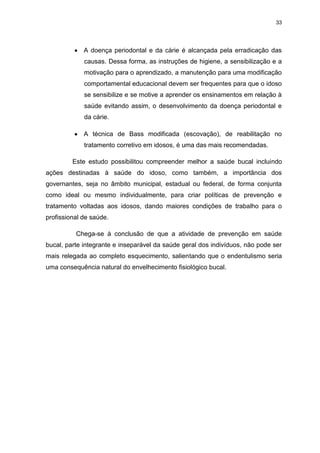 33
A doença periodontal e da cárie é alcançada pela erradicação das
causas. Dessa forma, as instruções de higiene, a sensibilização e a
motivação para o aprendizado, a manutenção para uma modificação
comportamental educacional devem ser frequentes para que o idoso
se sensibilize e se motive a aprender os ensinamentos em relação à
saúde evitando assim, o desenvolvimento da doença periodontal e
da cárie.
A técnica de Bass modificada (escovação), de reabilitação no
tratamento corretivo em idosos, é uma das mais recomendadas.
Este estudo possibilitou compreender melhor a saúde bucal incluindo
ações destinadas à saúde do idoso, como também, a importância dos
governantes, seja no âmbito municipal, estadual ou federal, de forma conjunta
como ideal ou mesmo individualmente, para criar políticas de prevenção e
tratamento voltadas aos idosos, dando maiores condições de trabalho para o
profissional de saúde.
Chega-se à conclusão de que a atividade de prevenção em saúde
bucal, parte integrante e inseparável da saúde geral dos indivíduos, não pode ser
mais relegada ao completo esquecimento, salientando que o endentulismo seria
uma consequência natural do envelhecimento fisiológico bucal.
 